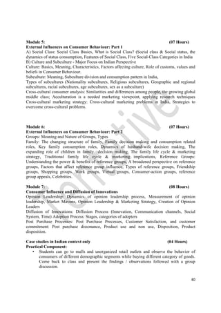 40
Module 5: (07 Hours)
External Influences on Consumer Behaviour: Part 1
A) Social Class: Social Class Basics, What is Social Class? (Social class & Social status, the
dynamics of status consumption, Features of Social Class, Five Social-Class Categories in India
B) Culture and Subculture - Major Focus on Indian Perspective
Culture: Basics, Meaning, Characteristics, Factors affecting culture, Role of customs, values and
beliefs in Consumer Behaviour.
Subculture: Meaning, Subculture division and consumption pattern in India,
Types of subcultures (Nationality subcultures, Religious subcultures, Geographic and regional
subcultures, racial subcultures, age subcultures, sex as a subculture)
Cross-cultural consumer analysis: Similarities and differences among people, the growing global
middle class; Acculturation is a needed marketing viewpoint, applying research techniques
Cross-cultural marketing strategy: Cross-cultural marketing problems in India, Strategies to
overcome cross-cultural problems.
Module 6: (07 Hours)
External Influences on Consumer Behaviour: Part 2
Groups: Meaning and Nature of Groups, Types
Family: The changing structure of family, Family decision making and consumption related
roles, Key family consumption roles, Dynamics of husband-wife decision making, The
expanding role of children in family decision making, The family life cycle & marketing
strategy, Traditional family life cycle & marketing implications, Reference Groups:
Understanding the power & benefits of reference groups, A broadened perspective on reference
groups, Factors that affect reference group influence, Types of reference groups, Friendship
groups, Shopping groups, Work groups, Virtual groups, Consumer-action groups, reference
group appeals, Celebrities.
Module 7: (08 Hours)
Consumer Influence and Diffusion of Innovations
Opinion Leadership: Dynamics of opinion leadership process, Measurement of opinion
leadership, Market Mavens, Opinion Leadership & Marketing Strategy, Creation of Opinion
Leaders
Diffusion of Innovations: Diffusion Process (Innovation, Communication channels, Social
System, Time) Adoption Process: Stages, categories of adopters
Post Purchase Processes: Post Purchase Processes, Customer Satisfaction, and customer
commitment: Post purchase dissonance, Product use and non use, Disposition, Product
disposition.
Case studies in Indian context only (04 Hours)
Practical Component:
• Students can go to malls and unorganized retail outlets and observe the behavior of
consumers of different demographic segments while buying different category of goods.
Come back to class and present the findings / observations followed with a group
discussion.
 
