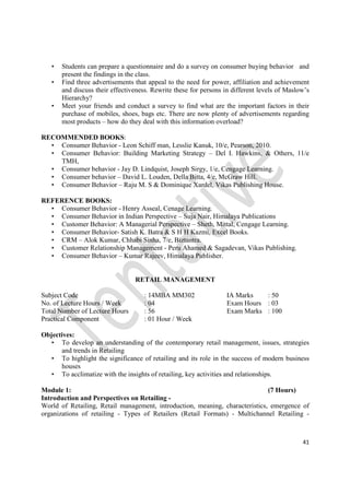 41
• Students can prepare a questionnaire and do a survey on consumer buying behavior and
present the findings in the class.
• Find three advertisements that appeal to the need for power, affiliation and achievement
and discuss their effectiveness. Rewrite these for persons in different levels of Maslow’s
Hierarchy?
• Meet your friends and conduct a survey to find what are the important factors in their
purchase of mobiles, shoes, bags etc. There are now plenty of advertisements regarding
most products – how do they deal with this information overload?
RECOMMENDED BOOKS:
• Consumer Behavior - Leon Schiff man, Lesslie Kanuk, 10/e, Pearson, 2010.
• Consumer Behavior: Building Marketing Strategy – Del I. Hawkins, & Others, 11/e
TMH,
• Consumer behavior - Jay D. Lindquist, Joseph Sirgy, 1/e, Cengage Learning.
• Consumer behavior – David L. Louden, Della Bitta, 4/e, McGraw Hill.
• Consumer Behavior – Raju M. S & Dominique Xardel, Vikas Publishing House.
REFERENCE BOOKS:
• Consumer Behavior - Henry Asseal, Cenage Learning.
• Consumer Behavior in Indian Perspective – Suja Nair, Himalaya Publications
• Customer Behavior: A Managerial Perspective – Sheth, Mittal, Cengage Learning.
• Consumer Behavior- Satish K. Batra & S H H Kazmi, Excel Books.
• CRM – Alok Kumar, Chhabi Sinha, 7/e, Biztantra.
• Customer Relationship Management - Peru Ahamed & Sagadevan, Vikas Publishing.
• Consumer Behavior – Kumar Rajeev, Himalaya Publisher.
RETAIL MANAGEMENT
Subject Code : 14MBA MM302 IA Marks : 50
No. of Lecture Hours / Week : 04 Exam Hours : 03
Total Number of Lecture Hours : 56 Exam Marks : 100
Practical Component : 01 Hour / Week
Objectives:
• To develop an understanding of the contemporary retail management, issues, strategies
and trends in Retailing
• To highlight the significance of retailing and its role in the success of modern business
houses
• To acclimatize with the insights of retailing, key activities and relationships.
Module 1: (7 Hours)
Introduction and Perspectives on Retailing -
World of Retailing, Retail management, introduction, meaning, characteristics, emergence of
organizations of retailing - Types of Retailers (Retail Formats) - Multichannel Retailing -
 