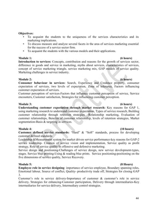 44
Objectives:
• To acquaint the students to the uniqueness of the services characteristics and its
marketing implications.
• To discuss measure and analyze several facets in the area of services marketing essential
for the success of a service sector firm.
• To acquaint the students with the various models and their applications.
Module 1: (6 hours)
Introduction to services: Concepts, contribution and reasons for the growth of services sector,
difference in goods and service in marketing, myths about services, characteristics of services,
concept of service marketing triangle, service marketing mix, GAP models of service quality.
Marketing challenges in service industry.
Module 2: (6 hours)
Consumer behaviour in services: Search, Experience and Credence property, consumer
expectation of services, two levels of expectation, Zone of tolerance, Factors influencing
customer expectation of services.
Customer perception of services-Factors that influence customer perception of service, Service
encounters, Customer satisfaction, Strategies for influencing customer perception.
Module 3: (6 hours)
Understanding customer expectation through market research: Key reasons for GAP 1,
using marketing research to understand customer expectation, Types of service research, Building
customer relationship through retention strategies –Relationship marketing, Evaluation of
customer relationships, Benefits of customer relationship, levels of retention strategies, Market
segmentation-Basis & targeting in services.
Module 4: (10 hours)
Customer defined service standards: “Hard” & “Soft” standards, process for developing
customer defined standards
Leadership &Measurement system for market driven service performance-key reasons for GAP-2
service leadership- Creation of service vision and implementation, Service quality as profit
strategy, Role of service quality In offensive and defensive marketing.
Service design and positioning-Challenges of service design, new service development-types,
stages. Service blue printing-Using & reading blue prints. Service positioning-positioning on the
five dimensions of service quality, Service Recovery.
Module 5: (8 Hours)
Employee role in service designing: importance of service employee, Boundary spanning roles,
Emotional labour, Source of conflict, Quality- productivity trade off, Strategies for closing GAP
3.
Customer’s role in service delivery-Importance of customer & customer’s role in service
delivery, Strategies for enhancing-Customer participation, Delivery through intermediaries-Key
intermediaries for service delivery, Intermediary control strategies.
 