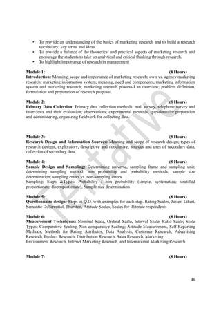46
• To provide an understanding of the basics of marketing research and to build a research
vocabulary, key terms and ideas.
• To provide a balance of the theoretical and practical aspects of marketing research and
encourage the students to take up analytical and critical thinking through research.
• To highlight importance of research in management
Module 1: (8 Hours)
Introduction: Meaning, scope and importance of marketing research; own vs. agency marketing
research; marketing information system; meaning, need and components, marketing information
system and marketing research; marketing research process-I an overview; problem definition,
formulation and preparation of research proposal.
Module 2: (8 Hours)
Primary Data Collection: Primary data collection methods; mail survey, telephone survey and
interviews and their evaluation; observations; experimental methods, questionnaire preparation
and administering, organizing fieldwork for collecting data.
Module 3: (8 Hours)
Research Design and Information Sources: Meaning and scope of research design; types of
research designs, exploratory, descriptive and conclusive; sources and uses of secondary data,
collection of secondary data.
Module 4: (8 Hours)
Sample Design and Sampling: Determining universe, sampling frame and sampling unit;
determining sampling method; non probability and probability methods; sample size
determination; sampling errors vs. non-sampling errors.
Sampling: Steps &Types: Probability / non probability (simple, systematize; stratified
proportionate, disproportionate), Sample size determination
Module 5: (8 Hours)
Questionnaire design:-Steps in Q.D. with examples for each step. Rating Scales, Juster, Likert,
Semantic Differential, Thurston, Attitude Scales, Scales for illiterate respondents
Module 6: (8 Hours)
Measurement Techniques: Nominal Scale, Ordinal Scale, Interval Scale, Ratio Scale; Scale
Types: Comparative Scaling, Non-comparative Scaling; Attitude Measurement, Self-Reporting
Methods, Methods for Rating Attributes, Data Analysis, Customer Research, Advertising
Research, Product Research, Distribution Research, Sales Research, Marketing
Environment Research, Internet Marketing Research, and International Marketing Research
Module 7: (8 Hours)
 