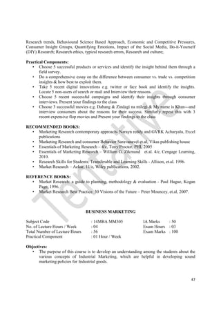 47
Research trends, Behavioural Science Based Approach, Economic and Competitive Pressures,
Consumer Insight Groups, Quantifying Emotions, Impact of the Social Media, Do-it-Yourself
(DIY) Research; Research ethics, typical research errors, Research and culture;
Practical Components:
• Choose 5 successful products or services and identify the insight behind them through a
field survey.
• Do a comprehensive essay on the difference between consumer vs. trade vs. competition
insights & how best to exploit them.
• Take 5 recent digital innovations e.g. twitter or face book and identify the insights.
Locate 5 non-users of search or mail and Interview their reasons.
• Choose 5 recent successful campaigns and identify their insights through consumer
interviews. Present your findings to the class
• Choose 3 successful movies e.g. Dabang & Zindagi na milegi & My name is Khan---and
interview consumers about the reasons for their success. Similarly repeat this with 3
recent expensive flop movies and Present your findings to the class
RECOMMENDED BOOKS:
• Marketing Research contemporary approach- Narayn reddy and GVRK Acharyalu, Excel
publications
• Marketing Research and consumer Behavior Saravanavel et.al, Vikas publishing house
• Essentials of Marketing Research – 4/e, Tony Proctor, PHI, 2005
• Essentials of Marketing Research – William G. Zikmund et.al. 4/e, Cengage Learning,
2010.
• Research Skills for Students: Transferable and Learning Skills - Allison, et.al. 1996.
• Market Research – Aekar, 11/e, Wiley publications, 2002.
REFERENCE BOOKS:
• Market Research: a guide to planning, methodology & evaluation - Paul Hague, Kogan
Page, 1996.
• Market Research Best Practice. 30 Visions of the Future – Peter Mouncey, et.al, 2007.
BUSINESS MARKETING
Subject Code : 14MBA MM305 IA Marks : 50
No. of Lecture Hours / Week : 04 Exam Hours : 03
Total Number of Lecture Hours : 56 Exam Marks : 100
Practical Component : 01 Hour / Week
Objectives:
• The purpose of this course is to develop an understanding among the students about the
various concepts of Industrial Marketing, which are helpful in developing sound
marketing policies for Industrial goods.
 