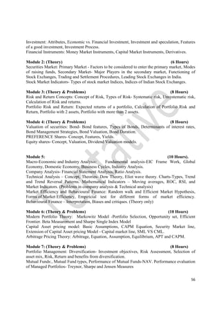 56
Investment: Attributes, Economic vs. Financial Investment, Investment and speculation, Features
of a good investment, Investment Process.
Financial Instruments: Money Market Instruments, Capital Market Instruments, Derivatives.
Module 2: (Theory) (6 Hours)
Securities Market: Primary Market - Factors to be considered to enter the primary market, Modes
of raising funds, Secondary Market- Major Players in the secondary market, Functioning of
Stock Exchanges, Trading and Settlement Procedures, Leading Stock Exchanges in India.
Stock Market Indicators- Types of stock market Indices, Indices of Indian Stock Exchanges.
Module 3: (Theory & Problems) (8 Hours)
Risk and Return Concepts: Concept of Risk, Types of Risk- Systematic risk, Unsystematic risk,
Calculation of Risk and returns.
Portfolio Risk and Return: Expected returns of a portfolio, Calculation of Portfolio Risk and
Return, Portfolio with 2 assets, Portfolio with more than 2 assets.
Module 4: (Theory & Problems) (8 Hours)
Valuation of securities: Bond- Bond features, Types of Bonds, Determinants of interest rates,
Bond Management Strategies, Bond Valuation, Bond Duration.
PREFERENCE Shares- Concept, Features, Yields.
Equity shares- Concept, Valuation, Dividend Valuation models.
Module 5: (10 Hours).
Macro-Economic and Industry Analysis: Fundamental analysis-EIC Frame Work, Global
Economy, Domestic Economy, Business Cycles, Industry Analysis.
Company Analysis- Financial Statement Analysis, Ratio Analysis.
Technical Analysis – Concept, Theories- Dow Theory, Eliot wave theory. Charts-Types, Trend
and Trend Reversal Patterns. Mathematical Indicators – Moving averages, ROC, RSI, and
Market Indicators. (Problems in company analysis & Technical analysis)
Market Efficiency and Behavioural Finance: Random walk and Efficient Market Hypothesis,
Forms of Market Efficiency, Empiricial test for different forms of market efficiency.
Behavioural Finance – Interpretation, Biases and critiques. (Theory only)
Module 6: (Theory & Problems) (10 Hours)
Modern Portfolio Theory: Markowitz Model -Portfolio Selection, Opportunity set, Efficient
Frontier. Beta Measurement and Sharpe Single Index Model
Capital Asset pricing model: Basic Assumptions, CAPM Equation, Security Market line,
Extension of Capital Asset pricing Model - Capital market line, SML VS CML.
Arbitrage Pricing Theory: Arbitrage, Equation, Assumption, Equilibrium, APT and CAPM.
Module 7: (Theory & Problems) (8 Hours)
Portfolio Management: Diversification- Investment objectives, Risk Assessment, Selection of
asset mix, Risk, Return and benefits from diversification.
Mutual Funds:, Mutual Fund types, Performance of Mutual Funds-NAV. Performance evaluation
of Managed Portfolios- Treynor, Sharpe and Jensen Measures
 