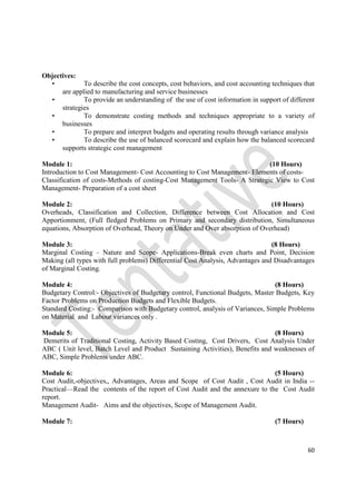 60
Objectives:
• To describe the cost concepts, cost behaviors, and cost accounting techniques that
are applied to manufacturing and service businesses
• To provide an understanding of the use of cost information in support of different
strategies
• To demonstrate costing methods and techniques appropriate to a variety of
businesses
• To prepare and interpret budgets and operating results through variance analysis
• To describe the use of balanced scorecard and explain how the balanced scorecard
supports strategic cost management
Module 1: (10 Hours)
Introduction to Cost Management- Cost Accounting to Cost Management- Elements of costs-
Classification of costs-Methods of costing-Cost Management Tools- A Strategic View to Cost
Management- Preparation of a cost sheet
Module 2: (10 Hours)
Overheads, Classification and Collection, Difference between Cost Allocation and Cost
Apportionment, (Full fledged Problems on Primary and secondary distribution, Simultaneous
equations, Absorption of Overhead, Theory on Under and Over absorption of Overhead)
Module 3: (8 Hours)
Marginal Costing – Nature and Scope- Applications-Break even charts and Point, Decision
Making (all types with full problems) Differential Cost Analysis, Advantages and Disadvantages
of Marginal Costing.
Module 4: (8 Hours)
Budgetary Control:- Objectives of Budgetary control, Functional Budgets, Master Budgets, Key
Factor Problems on Production Budgets and Flexible Budgets.
Standard Costing:- Comparison with Budgetary control, analysis of Variances, Simple Problems
on Material and Labour variances only .
Module 5: (8 Hours)
Demerits of Traditional Costing, Activity Based Costing, Cost Drivers, Cost Analysis Under
ABC ( Unit level, Batch Level and Product Sustaining Activities), Benefits and weaknesses of
ABC, Simple Problems under ABC.
Module 6: (5 Hours)
Cost Audit,-objectives,, Advantages, Areas and Scope of Cost Audit , Cost Audit in India --
Practical—Read the contents of the report of Cost Audit and the annexure to the Cost Audit
report.
Management Audit- Aims and the objectives, Scope of Management Audit.
Module 7: (7 Hours)
 