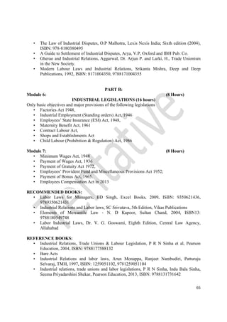 65
• The Law of Industrial Disputes, O.P Malhotra, Lexis Nexis India; Sixth edition (2004),
ISBN: 978-8180380495
• A Guide to Settlement of Industrial Disputes, Arya, V.P, Oxford and IBH Pub. Co.
• Gherao and Industrial Relations, Aggarwal, Dr. Arjun P. and Larki, H., Trade Unionism
in the New Society.
• Modern Labour Laws and Industrial Relations, Srikanta Mishra, Deep and Deep
Publications, 1992, ISBN: 8171004350, 9788171004355
PART B:
Module 6: (8 Hours)
INDUSTRIAL LEGISLATIONS (16 hours)
Only basic objectives and major provisions of the following legislations
• Factories Act 1948,
• Industrial Employment (Standing orders) Act, 1946
• Employees’ State Insurance (ESI) Act, 1948,
• Maternity Benefit Act, 1961
• Contract Labour Act,
• Shops and Establishments Act
• Child Labour (Prohibition & Regulation) Act, 1986
Module 7: (8 Hours)
• Minimum Wages Act, 1948
• Payment of Wages Act, 1936
• Payment of Gratuity Act 1972,
• Employees’ Provident Fund and Miscellaneous Provisions Act 1952;
• Payment of Bonus Act, 1965.
• Employees Compensation Act in 2013
RECOMMENDED BOOKS:
• Labor Laws for Managers, BD Singh, Excel Books, 2009, ISBN: 9350621436,
9789350621431
• Industrial Relations and Labor laws, SC Srivatava, 5th Edition, Vikas Publications
• Elements of Mercantile Law - N. D Kapoor, Sultan Chand, 2004, ISBN13:
9788180549748
• Labor Industrial Laws, Dr. V. G. Goswami, Eighth Edition, Central Law Agency,
Allahabad
REFERENCE BOOKS:
• Industrial Relations, Trade Unions & Labour Legislation, P R N Sinha et al, Pearson
Education, 2004, ISBN: 9788177588132
• Bare Acts
• Industrial Relations and labor laws, Arun Monappa, Ranjeet Nambudiri, Patturaju
Selvaraj, TMH, 1997, ISBN: 1259051102, 9781259051104
• Industrial relations, trade unions and labor legislations, P R N Sinha, Indu Bala Sinha,
Seema Priyadarshini Shekar, Pearson Education, 2013, ISBN: 9788131731642
 