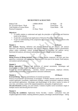 66
RECRUITMENT & SELECTION
Subject Code : 14MBA HR302 IA Marks : 50
No. of Lecture Hours / Week : 04 Exam Hours : 03
Total Number of Lecture Hours : 56 Exam Marks : 100
Practical Component : 01 Hour / Week
Objectives:
• To enable students to understand and apply the principles of recruitment and Selection
trends in the industry.
• To provide a conceptual and Application of Selection Procedure in the Industry.
• To give an understanding of the components and meaning of Latest Selection Tools in the
corporate sector.
Module 1: (6 Hours)
Job Analysis: Meaning, definition and purpose. Methods of job analysis: job analysis
interviews, job analysis questionnaire, task analysis inventory, position analysis questionnaire,
subject expert workshops, critical incident technique, F1eisclunann job analysis survey,
functional job analysis, job element method, repertory grid, critical incident technique
Module 2: (9 Hours)
Hiring Process & Hiring decision: Nature of hiring: regular, temporary, full time, part time,
apprentice, contractual, and outsourcing, Existing post or new post to be created, Need analysis,
cost analysis and job analysis.
Module 3: (7 Hours)
Hiring internally: Meaning and definition of internal recruitment, Advantages and
disadvantages in terms of cost, time, quality and suitability.
Sources of internal recruitment: - circulars, intranet advertisements, employee referrals,
Appointment or promotion, Policy guidelines and union settlements.
Module 4: (10 Hours)
External Hiring: Meaning and definition of external recruitment.
Sources of recruitment:- advertisement, in newspaper, TV/Radio, Internet, search on the internet,
wanted signboards, consultants, employment exchange, campus recruitment, employee referrals
and unsolicited applications. Advantages and disadvantages of the above sources in terms of
cost, time, convenience, reach of the targeted population, and quality of applicant pool.
Job advertisement: drafting, size and contents. Contents of public sector recruitment: single or
multiple sources and choosing the best source
Module 5: (8 Hours)
Screening the candidates: Application Forms: bio-data / resume / curriculum vitae and
weighted application blanks: meaning definition, purpose, advantages and disadvantages – taking
 