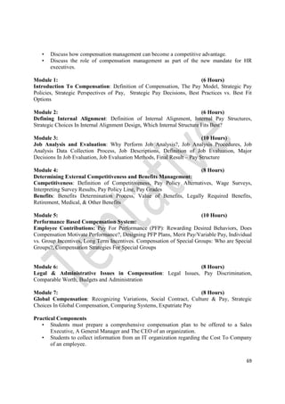 69
• Discuss how compensation management can become a competitive advantage.
• Discuss the role of compensation management as part of the new mandate for HR
executives.
Module 1: (6 Hours)
Introduction To Compensation: Definition of Compensation, The Pay Model, Strategic Pay
Policies, Strategic Perspectives of Pay, Strategic Pay Decisions, Best Practices vs. Best Fit
Options
Module 2: (6 Hours)
Defining Internal Alignment: Definition of Internal Alignment, Internal Pay Structures,
Strategic Choices In Internal Alignment Design, Which Internal Structure Fits Best?
Module 3: (10 Hours)
Job Analysis and Evaluation: Why Perform Job Analysis?, Job Analysis Procedures, Job
Analysis Data Collection Process, Job Descriptions, Definition of Job Evaluation, Major
Decisions In Job Evaluation, Job Evaluation Methods, Final Result – Pay Structure
Module 4: (8 Hours)
Determining External Competitiveness and Benefits Management:
Competitiveness: Definition of Competitiveness, Pay Policy Alternatives, Wage Surveys,
Interpreting Survey Results, Pay Policy Line, Pay Grades
Benefits: Benefits Determination Process, Value of Benefits, Legally Required Benefits,
Retirement, Medical, & Other Benefits
Module 5: (10 Hours)
Performance Based Compensation System:
Employee Contributions: Pay For Performance (PFP): Rewarding Desired Behaviors, Does
Compensation Motivate Performance?, Designing PFP Plans, Merit Pay/Variable Pay, Individual
vs. Group Incentives, Long Term Incentives. Compensation of Special Groups: Who are Special
Groups?, Compensation Strategies For Special Groups
Module 6: (8 Hours)
Legal & Administrative Issues in Compensation: Legal Issues, Pay Discrimination,
Comparable Worth, Budgets and Administration
Module 7: (8 Hours)
Global Compensation: Recognizing Variations, Social Contract, Culture & Pay, Strategic
Choices In Global Compensation, Comparing Systems, Expatriate Pay
Practical Components
• Students must prepare a comprehensive compensation plan to be offered to a Sales
Executive, A General Manager and The CEO of an organization.
• Students to collect information from an IT organization regarding the Cost To Company
of an employee.
 