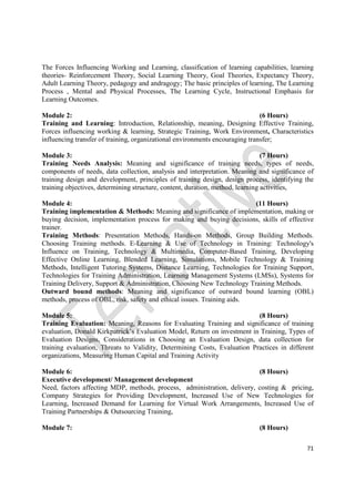 71
The Forces Influencing Working and Learning, classification of learning capabilities, learning
theories- Reinforcement Theory, Social Learning Theory, Goal Theories, Expectancy Theory,
Adult Learning Theory, pedagogy and andragogy; The basic principles of learning, The Learning
Process , Mental and Physical Processes, The Learning Cycle, Instructional Emphasis for
Learning Outcomes.
Module 2: (6 Hours)
Training and Learning: Introduction, Relationship, meaning, Designing Effective Training,
Forces influencing working & learning, Strategic Training, Work Environment, Characteristics
influencing transfer of training, organizational environments encouraging transfer;
Module 3: (7 Hours)
Training Needs Analysis: Meaning and significance of training needs, types of needs,
components of needs, data collection, analysis and interpretation. Meaning and significance of
training design and development, principles of training design, design process, identifying the
training objectives, determining structure, content, duration, method, learning activities,
Module 4: (11 Hours)
Training implementation & Methods: Meaning and significance of implementation, making or
buying decision, implementation process for making and buying decisions, skills of effective
trainer.
Training Methods: Presentation Methods, Hands-on Methods, Group Building Methods.
Choosing Training methods. E-Learning & Use of Technology in Training: Technology's
Influence on Training, Technology & Multimedia, Computer-Based Training, Developing
Effective Online Learning, Blended Learning, Simulations, Mobile Technology & Training
Methods, Intelligent Tutoring Systems, Distance Learning, Technologies for Training Support,
Technologies for Training Administration, Learning Management Systems (LMSs), Systems for
Training Delivery, Support & Administration, Choosing New Technology Training Methods.
Outward bound methods: Meaning and significance of outward bound learning (OBL)
methods, process of OBL, risk, safety and ethical issues. Training aids.
Module 5: (8 Hours)
Training Evaluation: Meaning, Reasons for Evaluating Training and significance of training
evaluation, Donald Kirkpatrick’s Evaluation Model, Return on investment in Training, Types of
Evaluation Designs, Considerations in Choosing an Evaluation Design, data collection for
training evaluation, Threats to Validity, Determining Costs, Evaluation Practices in different
organizations, Measuring Human Capital and Training Activity
Module 6: (8 Hours)
Executive development/ Management development
Need, factors affecting MDP, methods, process, administration, delivery, costing & pricing,
Company Strategies for Providing Development, Increased Use of New Technologies for
Learning, Increased Demand for Learning for Virtual Work Arrangements, Increased Use of
Training Partnerships & Outsourcing Training,
Module 7: (8 Hours)
 