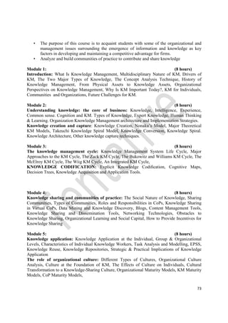 73
• The purpose of this course is to acquaint students with some of the organizational and
management issues surrounding the emergence of information and knowledge as key
factors in developing and maintaining a competitive advantage for firms.
• Analyze and build communities of practice to contribute and share knowledge
Module 1: (8 hours)
Introduction: What Is Knowledge Management, Multidisciplinary Nature of KM, Drivers of
KM, The Two Major Types of Knowledge, The Concept Analysis Technique, History of
Knowledge Management, From Physical Assets to Knowledge Assets, Organizational
Perspectives on Knowledge Management, Why Is KM Important Today?, KM for Individuals,
Communities and Organizations, Future Challenges for KM.
Module 2: (8 hours)
Understanding knowledge: the core of business: Knowledge, Intelligence, Experience,
Common sense. Cognition and KM. Types of Knowledge, Expert Knowledge, Human Thinking
& Learning. Organization Knowledge Management architecture and Implementation Strategies.
Knowledge creation and capture: Knowledge Creation, Nonaka’s Model, Major Theoretical
KM Models, Takeuchi Knowledge Spiral Model, Knowledge Conversion, Knowledge Spiral.
Knowledge Architecture, Other knowledge capture techniques.
Module 3: (8 hours)
The knowledge management cycle: Knowledge Management System Life Cycle, Major
Approaches to the KM Cycle, The Zack KM Cycle, The Bukowitz and Williams KM Cycle, The
McElroy KM Cycle, The Wiig KM Cycle, An Integrated KM Cycle,
KNOWLEDGE CODIFICATION: Explicit Knowledge Codiﬁcation, Cognitive Maps,
Decision Trees, Knowledge Acquisition and Application Tools.
Module 4: (8 hours)
Knowledge sharing and communities of practice: The Social Nature of Knowledge, Sharing
Communities, Types of Communities, Roles and Responsibilities in CoPs, Knowledge Sharing
in Virtual CoPs, Data Mining and Knowledge Discovery, Blogs, Content Management Tools,
Knowledge Sharing and Dissemination Tools, Networking Technologies, Obstacles to
Knowledge Sharing, Organizational Learning and Social Capital, How to Provide Incentives for
Knowledge Sharing
Module 5: (8 hours)
Knowledge application: Knowledge Application at the Individual, Group & Organizational
Levels, Characteristics of Individual Knowledge Workers, Task Analysis and Modelling, EPSS,
Knowledge Reuse, Knowledge Repositories, Strategic & Practical Implications of Knowledge
Application
The role of organizational culture: Different Types of Cultures, Organizational Culture
Analysis, Culture at the Foundation of KM, The Effects of Culture on Individuals, Cultural
Transformation to a Knowledge-Sharing Culture, Organizational Maturity Models, KM Maturity
Models, CoP Maturity Models,
 