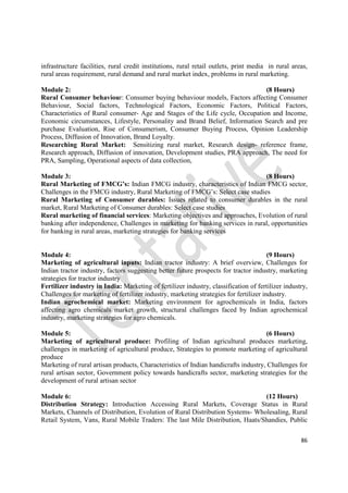 86
infrastructure facilities, rural credit institutions, rural retail outlets, print media in rural areas,
rural areas requirement, rural demand and rural market index, problems in rural marketing.
Module 2: (8 Hours)
Rural Consumer behaviour: Consumer buying behaviour models, Factors affecting Consumer
Behaviour, Social factors, Technological Factors, Economic Factors, Political Factors,
Characteristics of Rural consumer- Age and Stages of the Life cycle, Occupation and Income,
Economic circumstances, Lifestyle, Personality and Brand Belief, Information Search and pre
purchase Evaluation, Rise of Consumerism, Consumer Buying Process, Opinion Leadership
Process, Diffusion of Innovation, Brand Loyalty.
Researching Rural Market: Sensitizing rural market, Research design- reference frame,
Research approach, Diffusion of innovation, Development studies, PRA approach, The need for
PRA, Sampling, Operational aspects of data collection,
Module 3: (8 Hours)
Rural Marketing of FMCG’s: Indian FMCG industry, characteristics of Indian FMCG sector,
Challenges in the FMCG industry, Rural Marketing of FMCG’s: Select case studies
Rural Marketing of Consumer durables: Issues related to consumer durables in the rural
market, Rural Marketing of Consumer durables: Select case studies
Rural marketing of financial services: Marketing objectives and approaches, Evolution of rural
banking after independence, Challenges in marketing for banking services in rural, opportunities
for banking in rural areas, marketing strategies for banking services
Module 4: (9 Hours)
Marketing of agricultural inputs: Indian tractor industry: A brief overview, Challenges for
Indian tractor industry, factors suggesting better future prospects for tractor industry, marketing
strategies for tractor industry
Fertilizer industry in India: Marketing of fertilizer industry, classification of fertilizer industry,
Challenges for marketing of fertilizer industry, marketing strategies for fertilizer industry.
Indian agrochemical market: Marketing environment for agrochemicals in India, factors
affecting agro chemicals market growth, structural challenges faced by Indian agrochemical
industry, marketing strategies for agro chemicals.
Module 5: (6 Hours)
Marketing of agricultural produce: Profiling of Indian agricultural produces marketing,
challenges in marketing of agricultural produce, Strategies to promote marketing of agricultural
produce
Marketing of rural artisan products, Characteristics of Indian handicrafts industry, Challenges for
rural artisan sector, Government policy towards handicrafts sector, marketing strategies for the
development of rural artisan sector
Module 6: (12 Hours)
Distribution Strategy: Introduction Accessing Rural Markets, Coverage Status in Rural
Markets, Channels of Distribution, Evolution of Rural Distribution Systems- Wholesaling, Rural
Retail System, Vans, Rural Mobile Traders: The last Mile Distribution, Haats/Shandies, Public
 