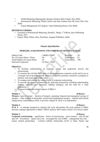 90
• Global Marketing Management, Keegan, Prentice Hall of India, New Delhi.
• International Marketing, Philip Cateora and John Graham,Tata Mc Graw Hill, New
Delhi.
• Export Management, D.C.Kapoor, Vikas Publishing House, New Delhi.
REFERENCE BOOKS:
• Essentials of International Marketing, Donald L. Brady, 1st
Edition, Jaico Publishing
House, 2011
• Export: What, Where, How, Para Ram, Anupam Publishers, Delhi.
Finance Specialisation
MERGERS, ACQUISITIONS AND CORPORATE RESTRUCTURING
Subject Code : 14MBA FM407 IA Marks : 50
No. of Lecture Hours / Week : 04 Exam Hours : 03
Total Number of Lecture Hours : 56 Exam Marks : 100
Practical Component : 01 Hour / Week
Objectives:
• To facilitate understanding of corporate merger and acquisition activity and
restructurings
• To examine the role that M&A plays in the contemporary corporate world, and its use as
a strategic tool to provide growth, enhance competitive position, transform a company or
industry, and create shareholder value.
• To compare and contrast the various forms of corporate restructuring.
• To provide the student a framework for analyzing transactions including understanding
strategic rationale, deal structures, bidding strategies, and the need for a value
proposition.
• To assess human and cultural aspects of M&A’s.
Module 1: (8 Hours)
Mergers- types of merger – theories of mergers- operating, financial and managerial synergy of
mergers – value creation in horizontal, vertical and conglomerate mergers – internal and external
change forces contributing to M & A activities- Impact of M & A on stakeholders.
Module 2: (5 Hours)
M & A – A strategic perspective- industry life cycle and product life cycle analysis in M&A
decision, strategic approaches to M&A- SWOT analysis, BCG matrix, Porter’s five forces model
Module 3: (9 Hours)
Corporate restructuring – significance - forms of restructuring – joint ventures – sell off and
spin off – divestitures – equity carve out – leveraged buy outs (LBO) – management buy outs –
master limited partnerships – Limited Liability Partnership (LLP) in India: Nature and
 