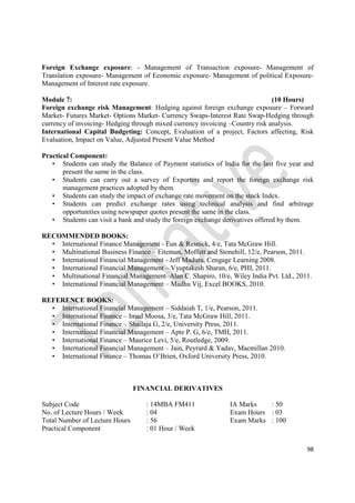 98
Foreign Exchange exposure: - Management of Transaction exposure- Management of
Translation exposure- Management of Economic exposure- Management of political Exposure-
Management of Interest rate exposure.
Module 7: (10 Hours)
Foreign exchange risk Management: Hedging against foreign exchange exposure – Forward
Market- Futures Market- Options Market- Currency Swaps-Interest Rate Swap-Hedging through
currency of invoicing- Hedging through mixed currency invoicing –Country risk analysis.
International Capital Budgeting: Concept, Evaluation of a project, Factors affecting, Risk
Evaluation, Impact on Value, Adjusted Present Value Method
Practical Component:
• Students can study the Balance of Payment statistics of India for the last five year and
present the same in the class.
• Students can carry out a survey of Exporters and report the foreign exchange risk
management practices adopted by them.
• Students can study the impact of exchange rate movement on the stock Index.
• Students can predict exchange rates using technical analysis and find arbitrage
opportunities using newspaper quotes present the same in the class.
• Students can visit a bank and study the foreign exchange derivatives offered by them.
RECOMMENDED BOOKS:
• International Finance Management - Eun & Resnick, 4/e, Tata McGraw Hill.
• Multinational Business Finance – Eiteman, Moffett and Stonehill, 12/e, Pearson, 2011.
• International Financial Management - Jeff Madura, Cengage Learning 2008.
• International Financial Management – Vyuptakesh Sharan, 6/e, PHI, 2011.
• Multinational Financial Management–Alan C. Shapiro, 10/e, Wiley India Pvt. Ltd., 2011.
• International Financial Management – Madhu Vij, Excel BOOKS, 2010.
REFERENCE BOOKS:
• International Financial Management – Siddaiah T, 1/e, Pearson, 2011.
• International Finance – Imad Moosa, 3/e, Tata McGraw Hill, 2011.
• International Finance – Shailaja G, 2/e, University Press, 2011.
• International Financial Management – Apte P. G, 6/e, TMH, 2011.
• International Finance – Maurice Levi, 5/e, Routledge, 2009.
• International Financial Management – Jain, Peyrard & Yadav, Macmillan 2010.
• International Finance – Thomas O’Brien, Oxford University Press, 2010.
FINANCIAL DERIVATIVES
Subject Code : 14MBA FM411 IA Marks : 50
No. of Lecture Hours / Week : 04 Exam Hours : 03
Total Number of Lecture Hours : 56 Exam Marks : 100
Practical Component : 01 Hour / Week
 