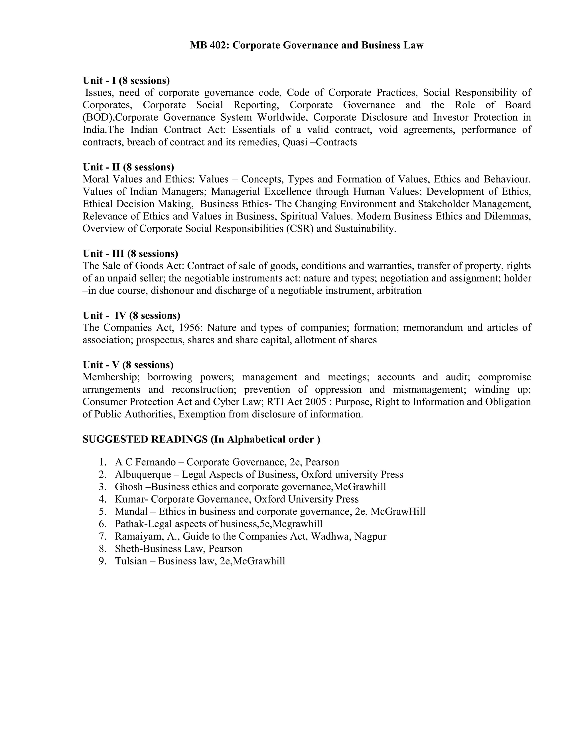 MB 402: Corporate Governance and Business Law
Unit - I (8 sessions)
Issues, need of corporate governance code, Code of Corporate Practices, Social Responsibility of
Corporates, Corporate Social Reporting, Corporate Governance and the Role of Board
(BOD),Corporate Governance System Worldwide, Corporate Disclosure and Investor Protection in
India.The Indian Contract Act: Essentials of a valid contract, void agreements, performance of
contracts, breach of contract and its remedies, Quasi –Contracts
Unit - II (8 sessions)
Moral Values and Ethics: Values – Concepts, Types and Formation of Values, Ethics and Behaviour.
Values of Indian Managers; Managerial Excellence through Human Values; Development of Ethics,
Ethical Decision Making, Business Ethics- The Changing Environment and Stakeholder Management,
Relevance of Ethics and Values in Business, Spiritual Values. Modern Business Ethics and Dilemmas,
Overview of Corporate Social Responsibilities (CSR) and Sustainability.
Unit - III (8 sessions)
The Sale of Goods Act: Contract of sale of goods, conditions and warranties, transfer of property, rights
of an unpaid seller; the negotiable instruments act: nature and types; negotiation and assignment; holder
–in due course, dishonour and discharge of a negotiable instrument, arbitration
Unit - IV (8 sessions)
The Companies Act, 1956: Nature and types of companies; formation; memorandum and articles of
association; prospectus, shares and share capital, allotment of shares
Unit - V (8 sessions)
Membership; borrowing powers; management and meetings; accounts and audit; compromise
arrangements and reconstruction; prevention of oppression and mismanagement; winding up;
Consumer Protection Act and Cyber Law; RTI Act 2005 : Purpose, Right to Information and Obligation
of Public Authorities, Exemption from disclosure of information.
SUGGESTED READINGS (In Alphabetical order )
1. A C Fernando – Corporate Governance, 2e, Pearson
2. Albuquerque – Legal Aspects of Business, Oxford university Press
3. Ghosh –Business ethics and corporate governance,McGrawhill
4. Kumar- Corporate Governance, Oxford University Press
5. Mandal – Ethics in business and corporate governance, 2e, McGrawHill
6. Pathak-Legal aspects of business,5e,Mcgrawhill
7. Ramaiyam, A., Guide to the Companies Act, Wadhwa, Nagpur
8. Sheth-Business Law, Pearson
9. Tulsian – Business law, 2e,McGrawhill
 