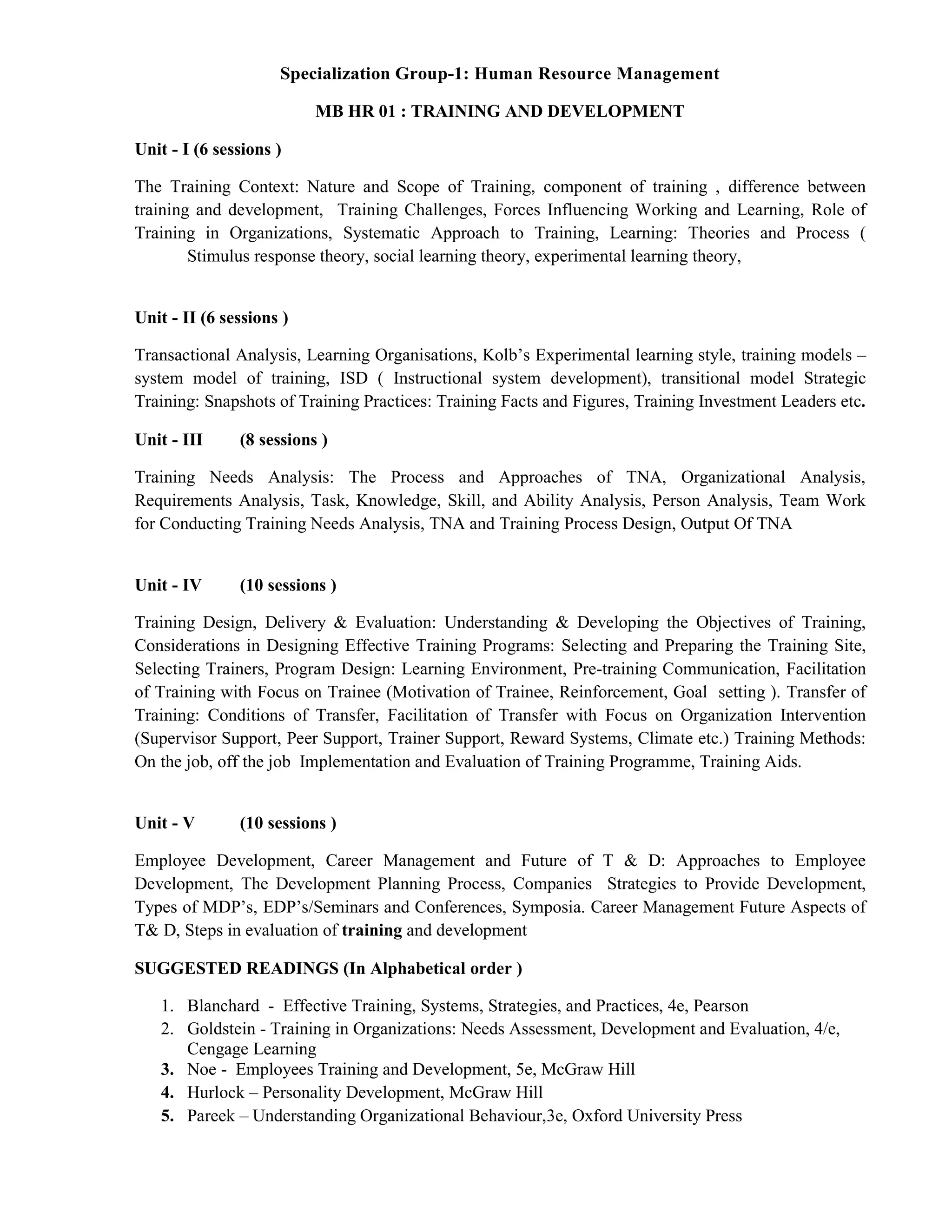 Specialization Group-1: Human Resource Management
MB HR 01 : TRAINING AND DEVELOPMENT
Unit - I (6 sessions )
The Training Context: Nature and Scope of Training, component of training , difference between
training and development, Training Challenges, Forces Influencing Working and Learning, Role of
Training in Organizations, Systematic Approach to Training, Learning: Theories and Process (
Stimulus response theory, social learning theory, experimental learning theory,
Unit - II (6 sessions )
Transactional Analysis, Learning Organisations, Kolb’s Experimental learning style, training models –
system model of training, ISD ( Instructional system development), transitional model Strategic
Training: Snapshots of Training Practices: Training Facts and Figures, Training Investment Leaders etc.
Unit - III (8 sessions )
Training Needs Analysis: The Process and Approaches of TNA, Organizational Analysis,
Requirements Analysis, Task, Knowledge, Skill, and Ability Analysis, Person Analysis, Team Work
for Conducting Training Needs Analysis, TNA and Training Process Design, Output Of TNA
Unit - IV (10 sessions )
Training Design, Delivery & Evaluation: Understanding & Developing the Objectives of Training,
Considerations in Designing Effective Training Programs: Selecting and Preparing the Training Site,
Selecting Trainers, Program Design: Learning Environment, Pre-training Communication, Facilitation
of Training with Focus on Trainee (Motivation of Trainee, Reinforcement, Goal setting ). Transfer of
Training: Conditions of Transfer, Facilitation of Transfer with Focus on Organization Intervention
(Supervisor Support, Peer Support, Trainer Support, Reward Systems, Climate etc.) Training Methods:
On the job, off the job Implementation and Evaluation of Training Programme, Training Aids.
Unit - V (10 sessions )
Employee Development, Career Management and Future of T & D: Approaches to Employee
Development, The Development Planning Process, Companies Strategies to Provide Development,
Types of MDP’s, EDP’s/Seminars and Conferences, Symposia. Career Management Future Aspects of
T& D, Steps in evaluation of training and development
SUGGESTED READINGS (In Alphabetical order )
1. Blanchard - Effective Training, Systems, Strategies, and Practices, 4e, Pearson
2. Goldstein - Training in Organizations: Needs Assessment, Development and Evaluation, 4/e,
Cengage Learning
3. Noe - Employees Training and Development, 5e, McGraw Hill
4. Hurlock – Personality Development, McGraw Hill
5. Pareek – Understanding Organizational Behaviour,3e, Oxford University Press
 