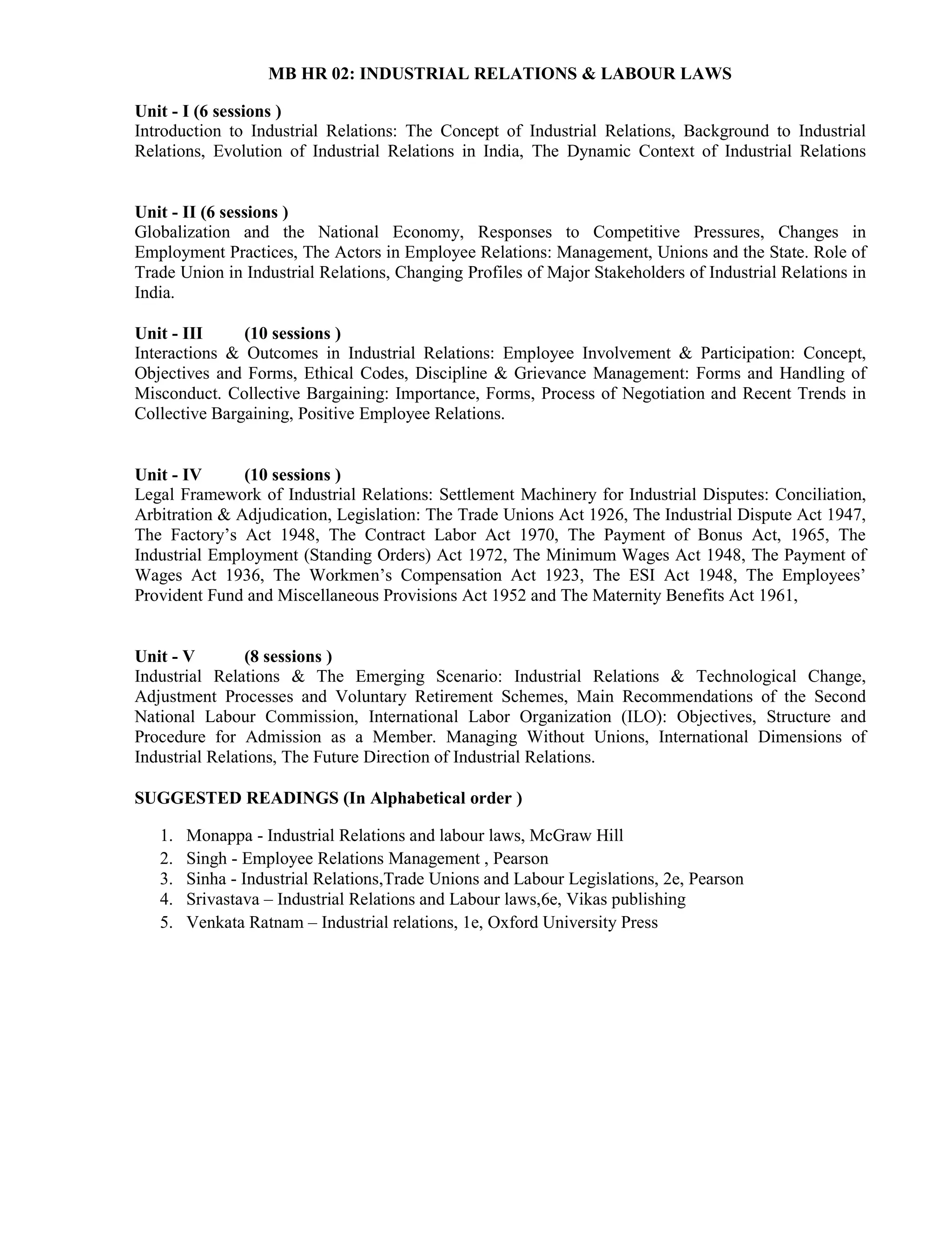 MB HR 02: INDUSTRIAL RELATIONS & LABOUR LAWS
Unit - I (6 sessions )
Introduction to Industrial Relations: The Concept of Industrial Relations, Background to Industrial
Relations, Evolution of Industrial Relations in India, The Dynamic Context of Industrial Relations
Unit - II (6 sessions )
Globalization and the National Economy, Responses to Competitive Pressures, Changes in
Employment Practices, The Actors in Employee Relations: Management, Unions and the State. Role of
Trade Union in Industrial Relations, Changing Profiles of Major Stakeholders of Industrial Relations in
India.
Unit - III (10 sessions )
Interactions & Outcomes in Industrial Relations: Employee Involvement & Participation: Concept,
Objectives and Forms, Ethical Codes, Discipline & Grievance Management: Forms and Handling of
Misconduct. Collective Bargaining: Importance, Forms, Process of Negotiation and Recent Trends in
Collective Bargaining, Positive Employee Relations.
Unit - IV (10 sessions )
Legal Framework of Industrial Relations: Settlement Machinery for Industrial Disputes: Conciliation,
Arbitration & Adjudication, Legislation: The Trade Unions Act 1926, The Industrial Dispute Act 1947,
The Factory’s Act 1948, The Contract Labor Act 1970, The Payment of Bonus Act, 1965, The
Industrial Employment (Standing Orders) Act 1972, The Minimum Wages Act 1948, The Payment of
Wages Act 1936, The Workmen’s Compensation Act 1923, The ESI Act 1948, The Employees’
Provident Fund and Miscellaneous Provisions Act 1952 and The Maternity Benefits Act 1961,
Unit - V (8 sessions )
Industrial Relations & The Emerging Scenario: Industrial Relations & Technological Change,
Adjustment Processes and Voluntary Retirement Schemes, Main Recommendations of the Second
National Labour Commission, International Labor Organization (ILO): Objectives, Structure and
Procedure for Admission as a Member. Managing Without Unions, International Dimensions of
Industrial Relations, The Future Direction of Industrial Relations.
SUGGESTED READINGS (In Alphabetical order )
1. Monappa - Industrial Relations and labour laws, McGraw Hill
2. Singh - Employee Relations Management , Pearson
3. Sinha - Industrial Relations,Trade Unions and Labour Legislations, 2e, Pearson
4. Srivastava – Industrial Relations and Labour laws,6e, Vikas publishing
5. Venkata Ratnam – Industrial relations, 1e, Oxford University Press
 
