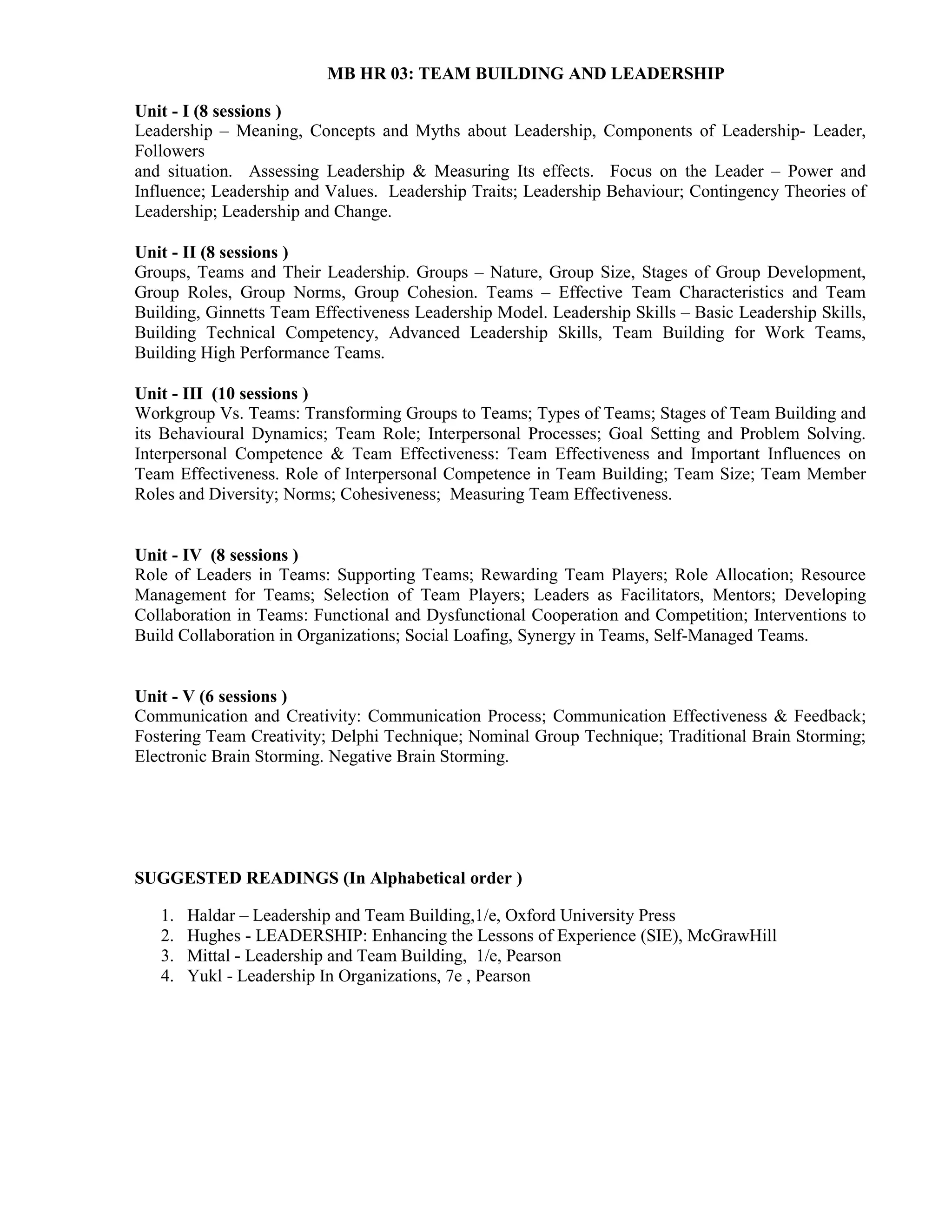 MB HR 03: TEAM BUILDING AND LEADERSHIP
Unit - I (8 sessions )
Leadership – Meaning, Concepts and Myths about Leadership, Components of Leadership- Leader,
Followers
and situation. Assessing Leadership & Measuring Its effects. Focus on the Leader – Power and
Influence; Leadership and Values. Leadership Traits; Leadership Behaviour; Contingency Theories of
Leadership; Leadership and Change.
Unit - II (8 sessions )
Groups, Teams and Their Leadership. Groups – Nature, Group Size, Stages of Group Development,
Group Roles, Group Norms, Group Cohesion. Teams – Effective Team Characteristics and Team
Building, Ginnetts Team Effectiveness Leadership Model. Leadership Skills – Basic Leadership Skills,
Building Technical Competency, Advanced Leadership Skills, Team Building for Work Teams,
Building High Performance Teams.
Unit - III (10 sessions )
Workgroup Vs. Teams: Transforming Groups to Teams; Types of Teams; Stages of Team Building and
its Behavioural Dynamics; Team Role; Interpersonal Processes; Goal Setting and Problem Solving.
Interpersonal Competence & Team Effectiveness: Team Effectiveness and Important Influences on
Team Effectiveness. Role of Interpersonal Competence in Team Building; Team Size; Team Member
Roles and Diversity; Norms; Cohesiveness; Measuring Team Effectiveness.
Unit - IV (8 sessions )
Role of Leaders in Teams: Supporting Teams; Rewarding Team Players; Role Allocation; Resource
Management for Teams; Selection of Team Players; Leaders as Facilitators, Mentors; Developing
Collaboration in Teams: Functional and Dysfunctional Cooperation and Competition; Interventions to
Build Collaboration in Organizations; Social Loafing, Synergy in Teams, Self-Managed Teams.
Unit - V (6 sessions )
Communication and Creativity: Communication Process; Communication Effectiveness & Feedback;
Fostering Team Creativity; Delphi Technique; Nominal Group Technique; Traditional Brain Storming;
Electronic Brain Storming. Negative Brain Storming.
SUGGESTED READINGS (In Alphabetical order )
1. Haldar – Leadership and Team Building,1/e, Oxford University Press
2. Hughes - LEADERSHIP: Enhancing the Lessons of Experience (SIE), McGrawHill
3. Mittal - Leadership and Team Building, 1/e, Pearson
4. Yukl - Leadership In Organizations, 7e , Pearson
 