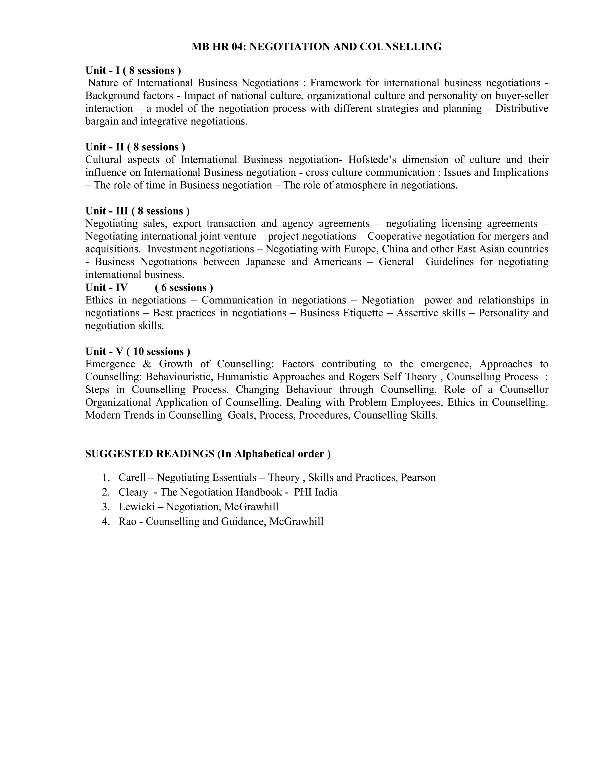 MB HR 04: NEGOTIATION AND COUNSELLING
Unit - I ( 8 sessions )
Nature of International Business Negotiations : Framework for international business negotiations -
Background factors - Impact of national culture, organizational culture and personality on buyer-seller
interaction – a model of the negotiation process with different strategies and planning – Distributive
bargain and integrative negotiations.
Unit - II ( 8 sessions )
Cultural aspects of International Business negotiation- Hofstede’s dimension of culture and their
influence on International Business negotiation - cross culture communication : Issues and Implications
– The role of time in Business negotiation – The role of atmosphere in negotiations.
Unit - III ( 8 sessions )
Negotiating sales, export transaction and agency agreements – negotiating licensing agreements –
Negotiating international joint venture – project negotiations – Cooperative negotiation for mergers and
acquisitions. Investment negotiations – Negotiating with Europe, China and other East Asian countries
- Business Negotiations between Japanese and Americans – General Guidelines for negotiating
international business.
Unit - IV ( 6 sessions )
Ethics in negotiations – Communication in negotiations – Negotiation power and relationships in
negotiations – Best practices in negotiations – Business Etiquette – Assertive skills – Personality and
negotiation skills.
Unit - V ( 10 sessions )
Emergence & Growth of Counselling: Factors contributing to the emergence, Approaches to
Counselling: Behaviouristic, Humanistic Approaches and Rogers Self Theory , Counselling Process :
Steps in Counselling Process. Changing Behaviour through Counselling, Role of a Counsellor
Organizational Application of Counselling, Dealing with Problem Employees, Ethics in Counselling.
Modern Trends in Counselling Goals, Process, Procedures, Counselling Skills.
SUGGESTED READINGS (In Alphabetical order )
1. Carell – Negotiating Essentials – Theory , Skills and Practices, Pearson
2. Cleary - The Negotiation Handbook - PHI India
3. Lewicki – Negotiation, McGrawhill
4. Rao - Counselling and Guidance, McGrawhill
 