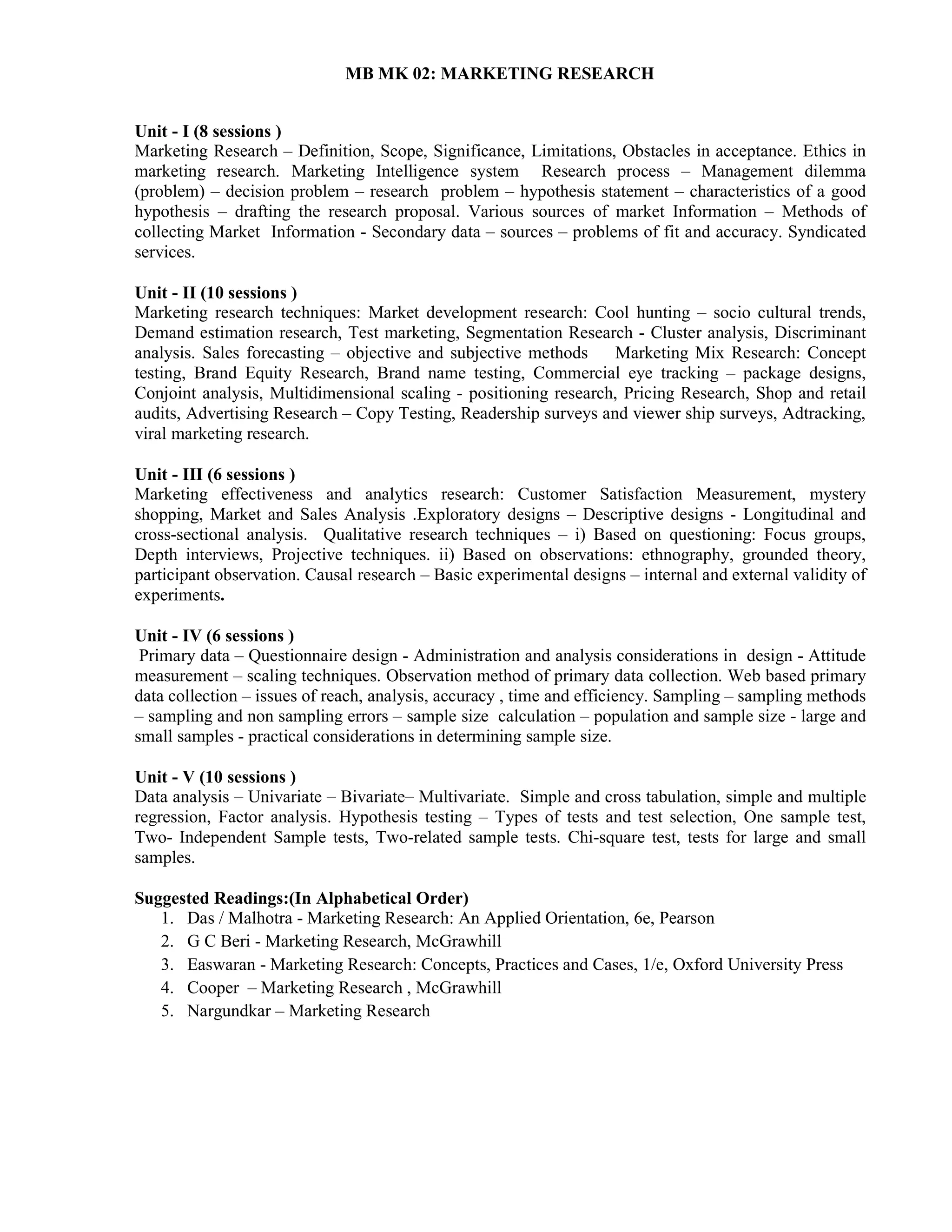 MB MK 02: MARKETING RESEARCH
Unit - I (8 sessions )
Marketing Research – Definition, Scope, Significance, Limitations, Obstacles in acceptance. Ethics in
marketing research. Marketing Intelligence system Research process – Management dilemma
(problem) – decision problem – research problem – hypothesis statement – characteristics of a good
hypothesis – drafting the research proposal. Various sources of market Information – Methods of
collecting Market Information - Secondary data – sources – problems of fit and accuracy. Syndicated
services.
Unit - II (10 sessions )
Marketing research techniques: Market development research: Cool hunting – socio cultural trends,
Demand estimation research, Test marketing, Segmentation Research - Cluster analysis, Discriminant
analysis. Sales forecasting – objective and subjective methods Marketing Mix Research: Concept
testing, Brand Equity Research, Brand name testing, Commercial eye tracking – package designs,
Conjoint analysis, Multidimensional scaling - positioning research, Pricing Research, Shop and retail
audits, Advertising Research – Copy Testing, Readership surveys and viewer ship surveys, Adtracking,
viral marketing research.
Unit - III (6 sessions )
Marketing effectiveness and analytics research: Customer Satisfaction Measurement, mystery
shopping, Market and Sales Analysis .Exploratory designs – Descriptive designs - Longitudinal and
cross-sectional analysis. Qualitative research techniques – i) Based on questioning: Focus groups,
Depth interviews, Projective techniques. ii) Based on observations: ethnography, grounded theory,
participant observation. Causal research – Basic experimental designs – internal and external validity of
experiments.
Unit - IV (6 sessions )
Primary data – Questionnaire design - Administration and analysis considerations in design - Attitude
measurement – scaling techniques. Observation method of primary data collection. Web based primary
data collection – issues of reach, analysis, accuracy , time and efficiency. Sampling – sampling methods
– sampling and non sampling errors – sample size calculation – population and sample size - large and
small samples - practical considerations in determining sample size.
Unit - V (10 sessions )
Data analysis – Univariate – Bivariate– Multivariate. Simple and cross tabulation, simple and multiple
regression, Factor analysis. Hypothesis testing – Types of tests and test selection, One sample test,
Two- Independent Sample tests, Two-related sample tests. Chi-square test, tests for large and small
samples.
Suggested Readings:(In Alphabetical Order)
1. Das / Malhotra - Marketing Research: An Applied Orientation, 6e, Pearson
2. G C Beri - Marketing Research, McGrawhill
3. Easwaran - Marketing Research: Concepts, Practices and Cases, 1/e, Oxford University Press
4. Cooper – Marketing Research , McGrawhill
5. Nargundkar – Marketing Research
 