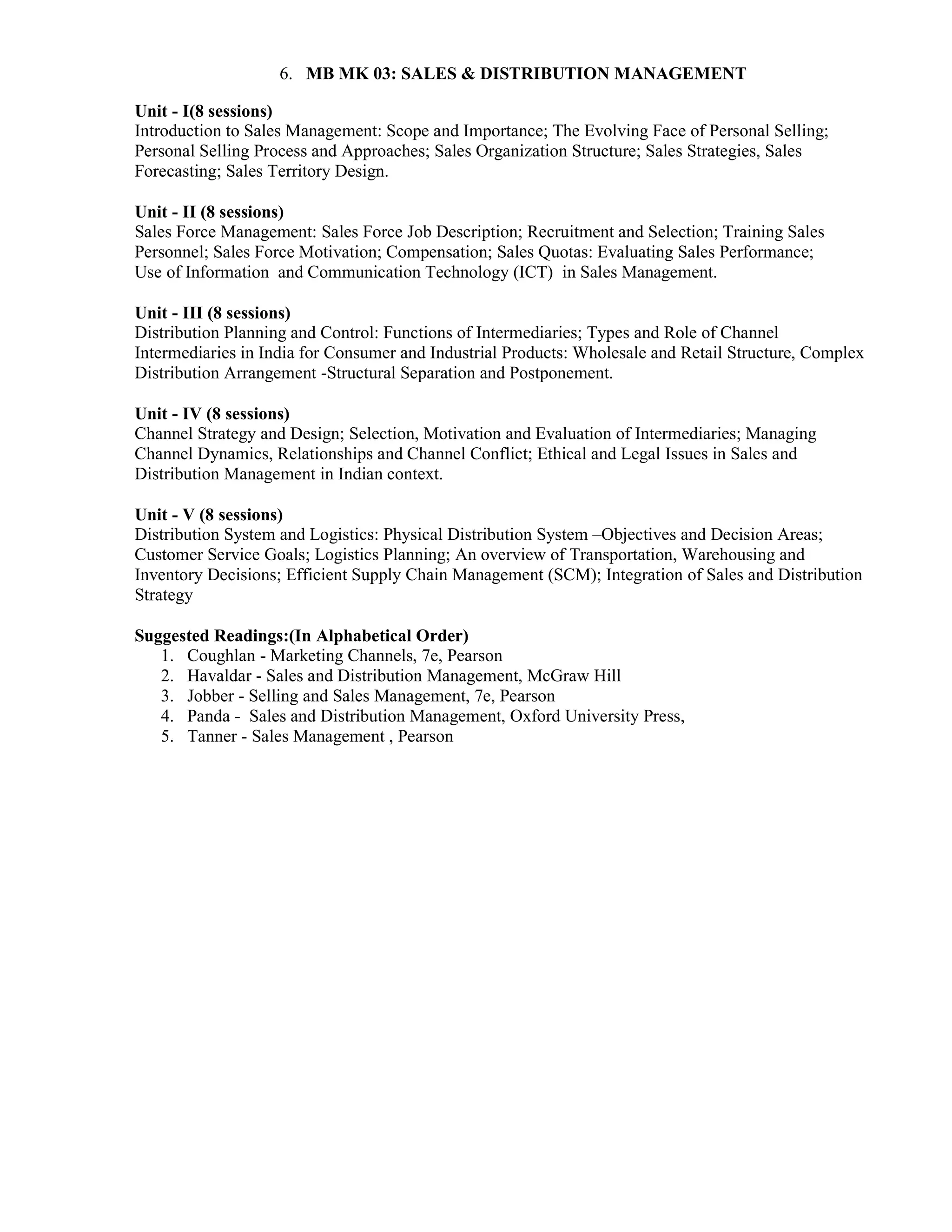 6. MB MK 03: SALES & DISTRIBUTION MANAGEMENT
Unit - I(8 sessions)
Introduction to Sales Management: Scope and Importance; The Evolving Face of Personal Selling;
Personal Selling Process and Approaches; Sales Organization Structure; Sales Strategies, Sales
Forecasting; Sales Territory Design.
Unit - II (8 sessions)
Sales Force Management: Sales Force Job Description; Recruitment and Selection; Training Sales
Personnel; Sales Force Motivation; Compensation; Sales Quotas: Evaluating Sales Performance;
Use of Information and Communication Technology (ICT) in Sales Management.
Unit - III (8 sessions)
Distribution Planning and Control: Functions of Intermediaries; Types and Role of Channel
Intermediaries in India for Consumer and Industrial Products: Wholesale and Retail Structure, Complex
Distribution Arrangement -Structural Separation and Postponement.
Unit - IV (8 sessions)
Channel Strategy and Design; Selection, Motivation and Evaluation of Intermediaries; Managing
Channel Dynamics, Relationships and Channel Conflict; Ethical and Legal Issues in Sales and
Distribution Management in Indian context.
Unit - V (8 sessions)
Distribution System and Logistics: Physical Distribution System –Objectives and Decision Areas;
Customer Service Goals; Logistics Planning; An overview of Transportation, Warehousing and
Inventory Decisions; Efficient Supply Chain Management (SCM); Integration of Sales and Distribution
Strategy
Suggested Readings:(In Alphabetical Order)
1. Coughlan - Marketing Channels, 7e, Pearson
2. Havaldar - Sales and Distribution Management, McGraw Hill
3. Jobber - Selling and Sales Management, 7e, Pearson
4. Panda - Sales and Distribution Management, Oxford University Press,
5. Tanner - Sales Management , Pearson
 