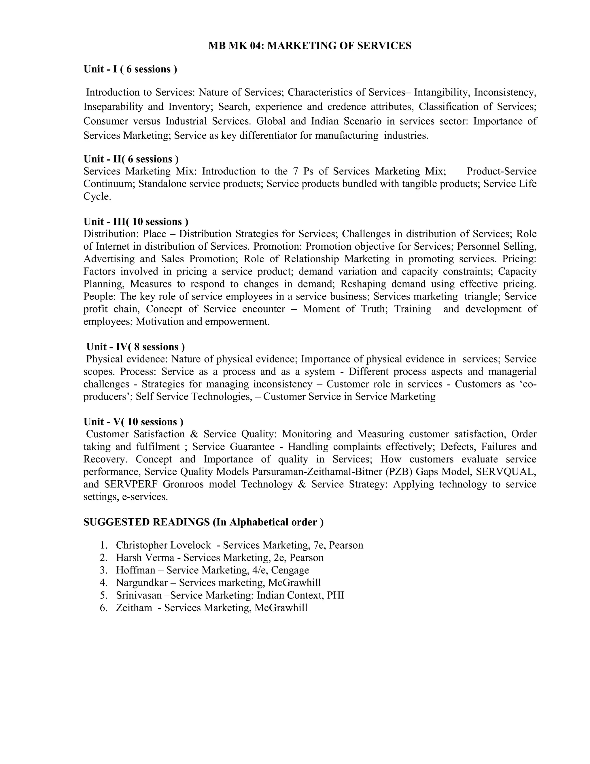 MB MK 04: MARKETING OF SERVICES
Unit - I ( 6 sessions )
Introduction to Services: Nature of Services; Characteristics of Services– Intangibility, Inconsistency,
Inseparability and Inventory; Search, experience and credence attributes, Classification of Services;
Consumer versus Industrial Services. Global and Indian Scenario in services sector: Importance of
Services Marketing; Service as key differentiator for manufacturing industries.
Unit - II( 6 sessions )
Services Marketing Mix: Introduction to the 7 Ps of Services Marketing Mix; Product-Service
Continuum; Standalone service products; Service products bundled with tangible products; Service Life
Cycle.
Unit - III( 10 sessions )
Distribution: Place – Distribution Strategies for Services; Challenges in distribution of Services; Role
of Internet in distribution of Services. Promotion: Promotion objective for Services; Personnel Selling,
Advertising and Sales Promotion; Role of Relationship Marketing in promoting services. Pricing:
Factors involved in pricing a service product; demand variation and capacity constraints; Capacity
Planning, Measures to respond to changes in demand; Reshaping demand using effective pricing.
People: The key role of service employees in a service business; Services marketing triangle; Service
profit chain, Concept of Service encounter – Moment of Truth; Training and development of
employees; Motivation and empowerment.
Unit - IV( 8 sessions )
Physical evidence: Nature of physical evidence; Importance of physical evidence in services; Service
scopes. Process: Service as a process and as a system - Different process aspects and managerial
challenges - Strategies for managing inconsistency – Customer role in services - Customers as ‘co-
producers’; Self Service Technologies, – Customer Service in Service Marketing
Unit - V( 10 sessions )
Customer Satisfaction & Service Quality: Monitoring and Measuring customer satisfaction, Order
taking and fulfilment ; Service Guarantee - Handling complaints effectively; Defects, Failures and
Recovery. Concept and Importance of quality in Services; How customers evaluate service
performance, Service Quality Models Parsuraman-Zeithamal-Bitner (PZB) Gaps Model, SERVQUAL,
and SERVPERF Gronroos model Technology & Service Strategy: Applying technology to service
settings, e-services.
SUGGESTED READINGS (In Alphabetical order )
1. Christopher Lovelock - Services Marketing, 7e, Pearson
2. Harsh Verma - Services Marketing, 2e, Pearson
3. Hoffman – Service Marketing, 4/e, Cengage
4. Nargundkar – Services marketing, McGrawhill
5. Srinivasan –Service Marketing: Indian Context, PHI
6. Zeitham - Services Marketing, McGrawhill
 