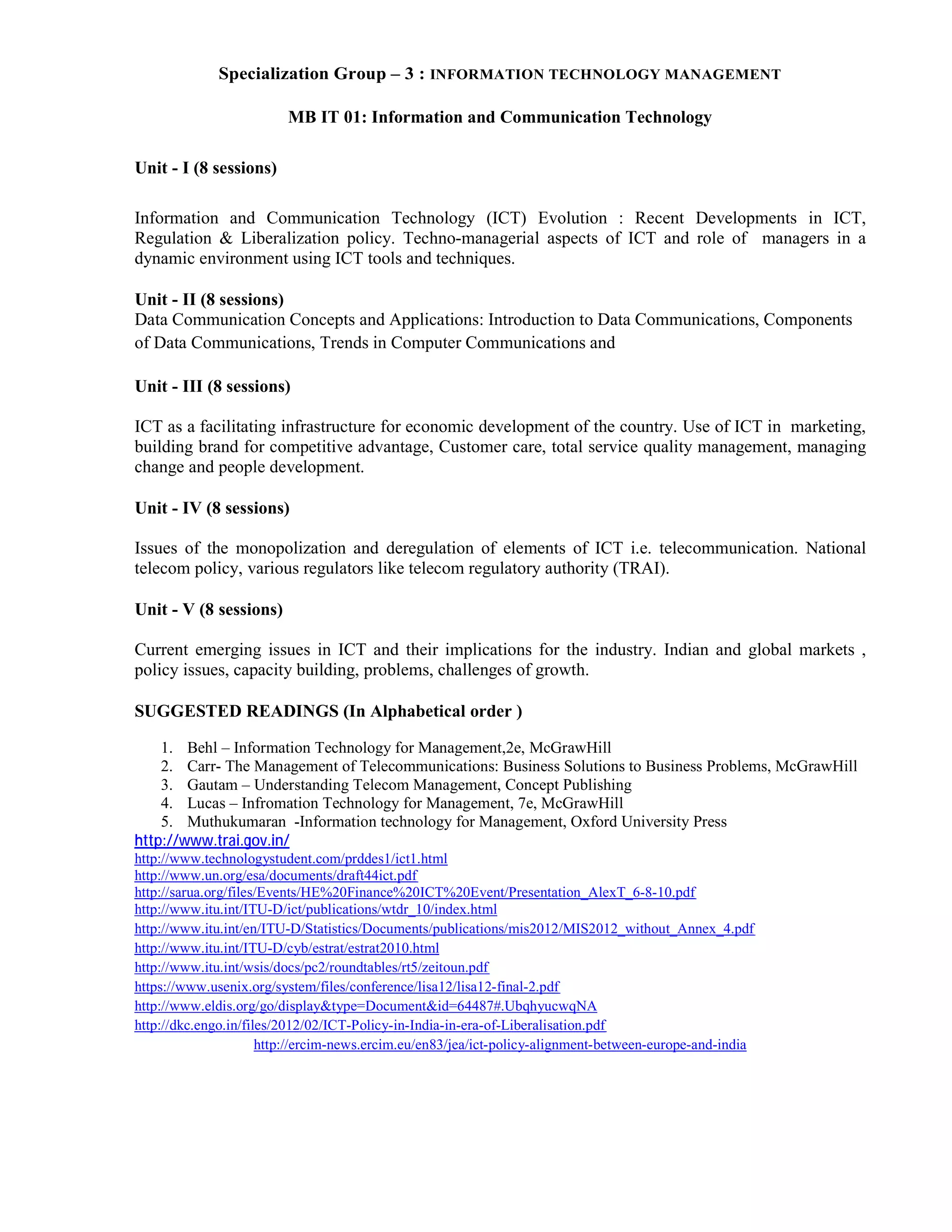 Specialization Group – 3 : INFORMATION TECHNOLOGY MANAGEMENT
MB IT 01: Information and Communication Technology
Unit - I (8 sessions)
Information and Communication Technology (ICT) Evolution : Recent Developments in ICT,
Regulation & Liberalization policy. Techno-managerial aspects of ICT and role of managers in a
dynamic environment using ICT tools and techniques.
Unit - II (8 sessions)
Data Communication Concepts and Applications: Introduction to Data Communications, Components
of Data Communications, Trends in Computer Communications and
Unit - III (8 sessions)
ICT as a facilitating infrastructure for economic development of the country. Use of ICT in marketing,
building brand for competitive advantage, Customer care, total service quality management, managing
change and people development.
Unit - IV (8 sessions)
Issues of the monopolization and deregulation of elements of ICT i.e. telecommunication. National
telecom policy, various regulators like telecom regulatory authority (TRAI).
Unit - V (8 sessions)
Current emerging issues in ICT and their implications for the industry. Indian and global markets ,
policy issues, capacity building, problems, challenges of growth.
SUGGESTED READINGS (In Alphabetical order )
1. Behl – Information Technology for Management,2e, McGrawHill
2. Carr- The Management of Telecommunications: Business Solutions to Business Problems, McGrawHill
3. Gautam – Understanding Telecom Management, Concept Publishing
4. Lucas – Infromation Technology for Management, 7e, McGrawHill
5. Muthukumaran -Information technology for Management, Oxford University Press
http://www.trai.gov.in/
http://www.technologystudent.com/prddes1/ict1.html
http://www.un.org/esa/documents/draft44ict.pdf
http://sarua.org/files/Events/HE%20Finance%20ICT%20Event/Presentation_AlexT_6-8-10.pdf
http://www.itu.int/ITU-D/ict/publications/wtdr_10/index.html
http://www.itu.int/en/ITU-D/Statistics/Documents/publications/mis2012/MIS2012_without_Annex_4.pdf
http://www.itu.int/ITU-D/cyb/estrat/estrat2010.html
http://www.itu.int/wsis/docs/pc2/roundtables/rt5/zeitoun.pdf
https://www.usenix.org/system/files/conference/lisa12/lisa12-final-2.pdf
http://www.eldis.org/go/display&type=Document&id=64487#.UbqhyucwqNA
http://dkc.engo.in/files/2012/02/ICT-Policy-in-India-in-era-of-Liberalisation.pdf
http://ercim-news.ercim.eu/en83/jea/ict-policy-alignment-between-europe-and-india
 