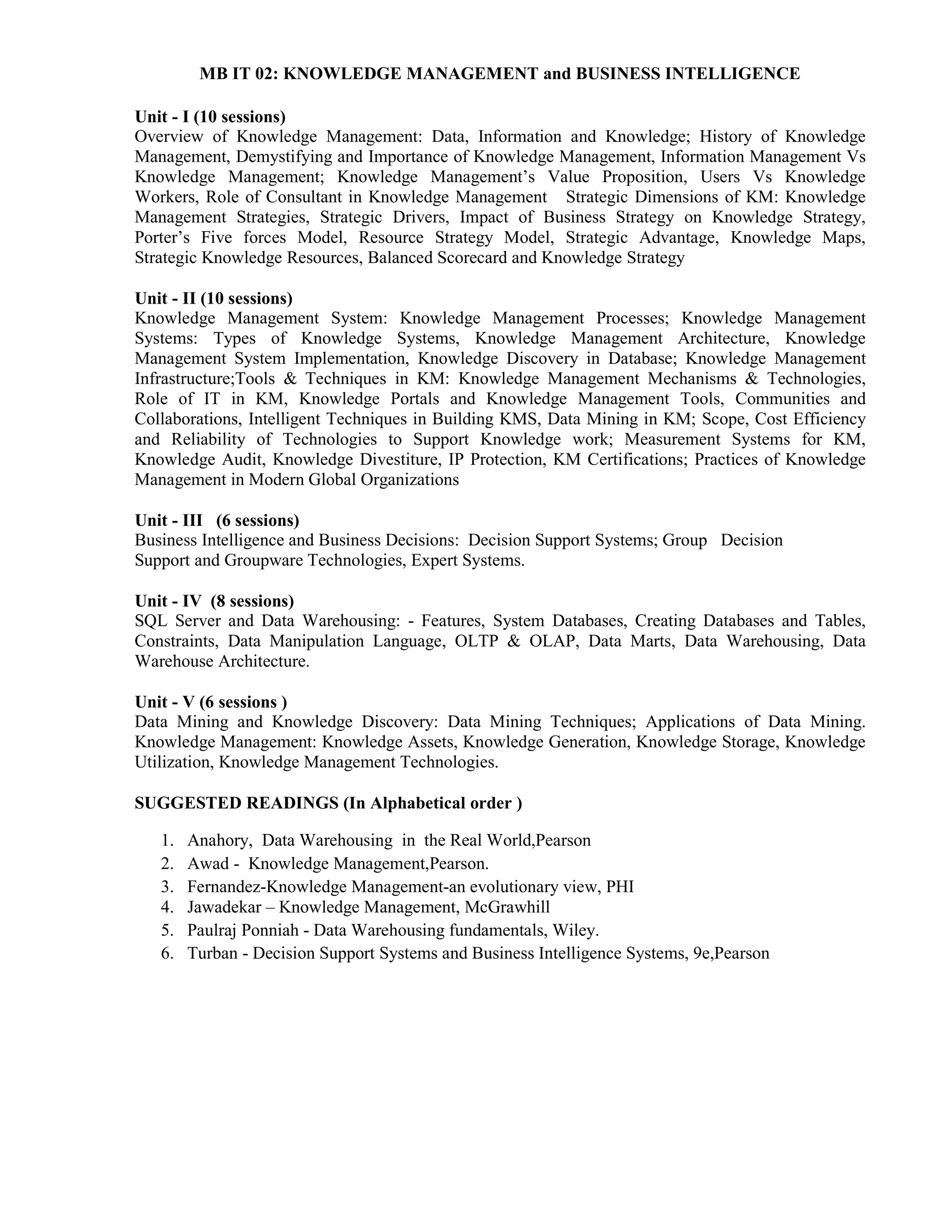 MB IT 02: KNOWLEDGE MANAGEMENT and BUSINESS INTELLIGENCE
Unit - I (10 sessions)
Overview of Knowledge Management: Data, Information and Knowledge; History of Knowledge
Management, Demystifying and Importance of Knowledge Management, Information Management Vs
Knowledge Management; Knowledge Management’s Value Proposition, Users Vs Knowledge
Workers, Role of Consultant in Knowledge Management Strategic Dimensions of KM: Knowledge
Management Strategies, Strategic Drivers, Impact of Business Strategy on Knowledge Strategy,
Porter’s Five forces Model, Resource Strategy Model, Strategic Advantage, Knowledge Maps,
Strategic Knowledge Resources, Balanced Scorecard and Knowledge Strategy
Unit - II (10 sessions)
Knowledge Management System: Knowledge Management Processes; Knowledge Management
Systems: Types of Knowledge Systems, Knowledge Management Architecture, Knowledge
Management System Implementation, Knowledge Discovery in Database; Knowledge Management
Infrastructure;Tools & Techniques in KM: Knowledge Management Mechanisms & Technologies,
Role of IT in KM, Knowledge Portals and Knowledge Management Tools, Communities and
Collaborations, Intelligent Techniques in Building KMS, Data Mining in KM; Scope, Cost Efficiency
and Reliability of Technologies to Support Knowledge work; Measurement Systems for KM,
Knowledge Audit, Knowledge Divestiture, IP Protection, KM Certifications; Practices of Knowledge
Management in Modern Global Organizations
Unit - III (6 sessions)
Business Intelligence and Business Decisions: Decision Support Systems; Group Decision
Support and Groupware Technologies, Expert Systems.
Unit - IV (8 sessions)
SQL Server and Data Warehousing: - Features, System Databases, Creating Databases and Tables,
Constraints, Data Manipulation Language, OLTP & OLAP, Data Marts, Data Warehousing, Data
Warehouse Architecture.
Unit - V (6 sessions )
Data Mining and Knowledge Discovery: Data Mining Techniques; Applications of Data Mining.
Knowledge Management: Knowledge Assets, Knowledge Generation, Knowledge Storage, Knowledge
Utilization, Knowledge Management Technologies.
SUGGESTED READINGS (In Alphabetical order )
1. Anahory, Data Warehousing in the Real World,Pearson
2. Awad - Knowledge Management,Pearson.
3. Fernandez-Knowledge Management-an evolutionary view, PHI
4. Jawadekar – Knowledge Management, McGrawhill
5. Paulraj Ponniah - Data Warehousing fundamentals, Wiley.
6. Turban - Decision Support Systems and Business Intelligence Systems, 9e,Pearson
 
