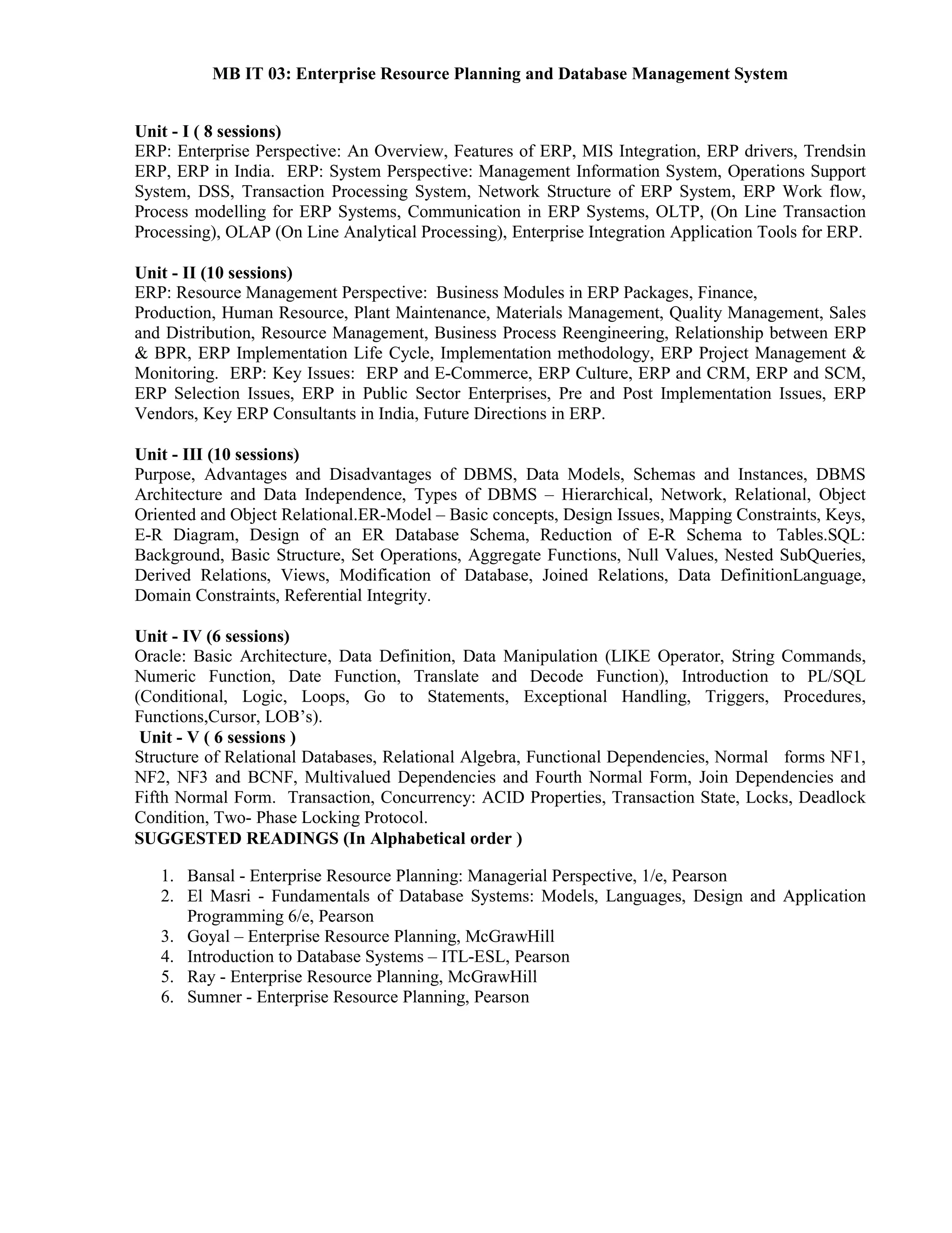 MB IT 03: Enterprise Resource Planning and Database Management System
Unit - I ( 8 sessions)
ERP: Enterprise Perspective: An Overview, Features of ERP, MIS Integration, ERP drivers, Trendsin
ERP, ERP in India. ERP: System Perspective: Management Information System, Operations Support
System, DSS, Transaction Processing System, Network Structure of ERP System, ERP Work flow,
Process modelling for ERP Systems, Communication in ERP Systems, OLTP, (On Line Transaction
Processing), OLAP (On Line Analytical Processing), Enterprise Integration Application Tools for ERP.
Unit - II (10 sessions)
ERP: Resource Management Perspective: Business Modules in ERP Packages, Finance,
Production, Human Resource, Plant Maintenance, Materials Management, Quality Management, Sales
and Distribution, Resource Management, Business Process Reengineering, Relationship between ERP
& BPR, ERP Implementation Life Cycle, Implementation methodology, ERP Project Management &
Monitoring. ERP: Key Issues: ERP and E-Commerce, ERP Culture, ERP and CRM, ERP and SCM,
ERP Selection Issues, ERP in Public Sector Enterprises, Pre and Post Implementation Issues, ERP
Vendors, Key ERP Consultants in India, Future Directions in ERP.
Unit - III (10 sessions)
Purpose, Advantages and Disadvantages of DBMS, Data Models, Schemas and Instances, DBMS
Architecture and Data Independence, Types of DBMS – Hierarchical, Network, Relational, Object
Oriented and Object Relational.ER-Model – Basic concepts, Design Issues, Mapping Constraints, Keys,
E-R Diagram, Design of an ER Database Schema, Reduction of E-R Schema to Tables.SQL:
Background, Basic Structure, Set Operations, Aggregate Functions, Null Values, Nested SubQueries,
Derived Relations, Views, Modification of Database, Joined Relations, Data DefinitionLanguage,
Domain Constraints, Referential Integrity.
Unit - IV (6 sessions)
Oracle: Basic Architecture, Data Definition, Data Manipulation (LIKE Operator, String Commands,
Numeric Function, Date Function, Translate and Decode Function), Introduction to PL/SQL
(Conditional, Logic, Loops, Go to Statements, Exceptional Handling, Triggers, Procedures,
Functions,Cursor, LOB’s).
Unit - V ( 6 sessions )
Structure of Relational Databases, Relational Algebra, Functional Dependencies, Normal forms NF1,
NF2, NF3 and BCNF, Multivalued Dependencies and Fourth Normal Form, Join Dependencies and
Fifth Normal Form. Transaction, Concurrency: ACID Properties, Transaction State, Locks, Deadlock
Condition, Two- Phase Locking Protocol.
SUGGESTED READINGS (In Alphabetical order )
1. Bansal - Enterprise Resource Planning: Managerial Perspective, 1/e, Pearson
2. El Masri - Fundamentals of Database Systems: Models, Languages, Design and Application
Programming 6/e, Pearson
3. Goyal – Enterprise Resource Planning, McGrawHill
4. Introduction to Database Systems – ITL-ESL, Pearson
5. Ray - Enterprise Resource Planning, McGrawHill
6. Sumner - Enterprise Resource Planning, Pearson
 