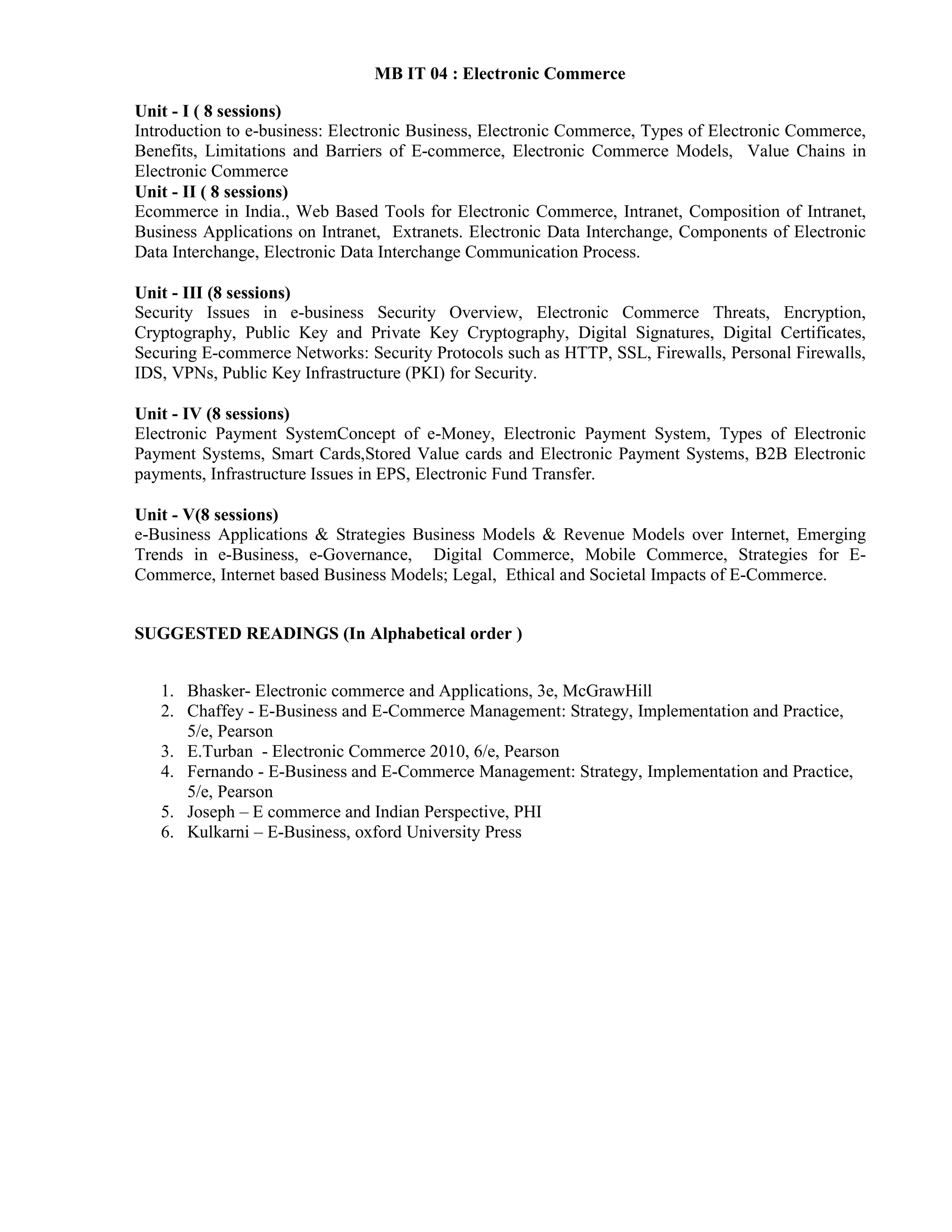 MB IT 04 : Electronic Commerce
Unit - I ( 8 sessions)
Introduction to e-business: Electronic Business, Electronic Commerce, Types of Electronic Commerce,
Benefits, Limitations and Barriers of E-commerce, Electronic Commerce Models, Value Chains in
Electronic Commerce
Unit - II ( 8 sessions)
Ecommerce in India., Web Based Tools for Electronic Commerce, Intranet, Composition of Intranet,
Business Applications on Intranet, Extranets. Electronic Data Interchange, Components of Electronic
Data Interchange, Electronic Data Interchange Communication Process.
Unit - III (8 sessions)
Security Issues in e-business Security Overview, Electronic Commerce Threats, Encryption,
Cryptography, Public Key and Private Key Cryptography, Digital Signatures, Digital Certificates,
Securing E-commerce Networks: Security Protocols such as HTTP, SSL, Firewalls, Personal Firewalls,
IDS, VPNs, Public Key Infrastructure (PKI) for Security.
Unit - IV (8 sessions)
Electronic Payment SystemConcept of e-Money, Electronic Payment System, Types of Electronic
Payment Systems, Smart Cards,Stored Value cards and Electronic Payment Systems, B2B Electronic
payments, Infrastructure Issues in EPS, Electronic Fund Transfer.
Unit - V(8 sessions)
e-Business Applications & Strategies Business Models & Revenue Models over Internet, Emerging
Trends in e-Business, e-Governance, Digital Commerce, Mobile Commerce, Strategies for E-
Commerce, Internet based Business Models; Legal, Ethical and Societal Impacts of E-Commerce.
SUGGESTED READINGS (In Alphabetical order )
1. Bhasker- Electronic commerce and Applications, 3e, McGrawHill
2. Chaffey - E-Business and E-Commerce Management: Strategy, Implementation and Practice,
5/e, Pearson
3. E.Turban - Electronic Commerce 2010, 6/e, Pearson
4. Fernando - E-Business and E-Commerce Management: Strategy, Implementation and Practice,
5/e, Pearson
5. Joseph – E commerce and Indian Perspective, PHI
6. Kulkarni – E-Business, oxford University Press
 