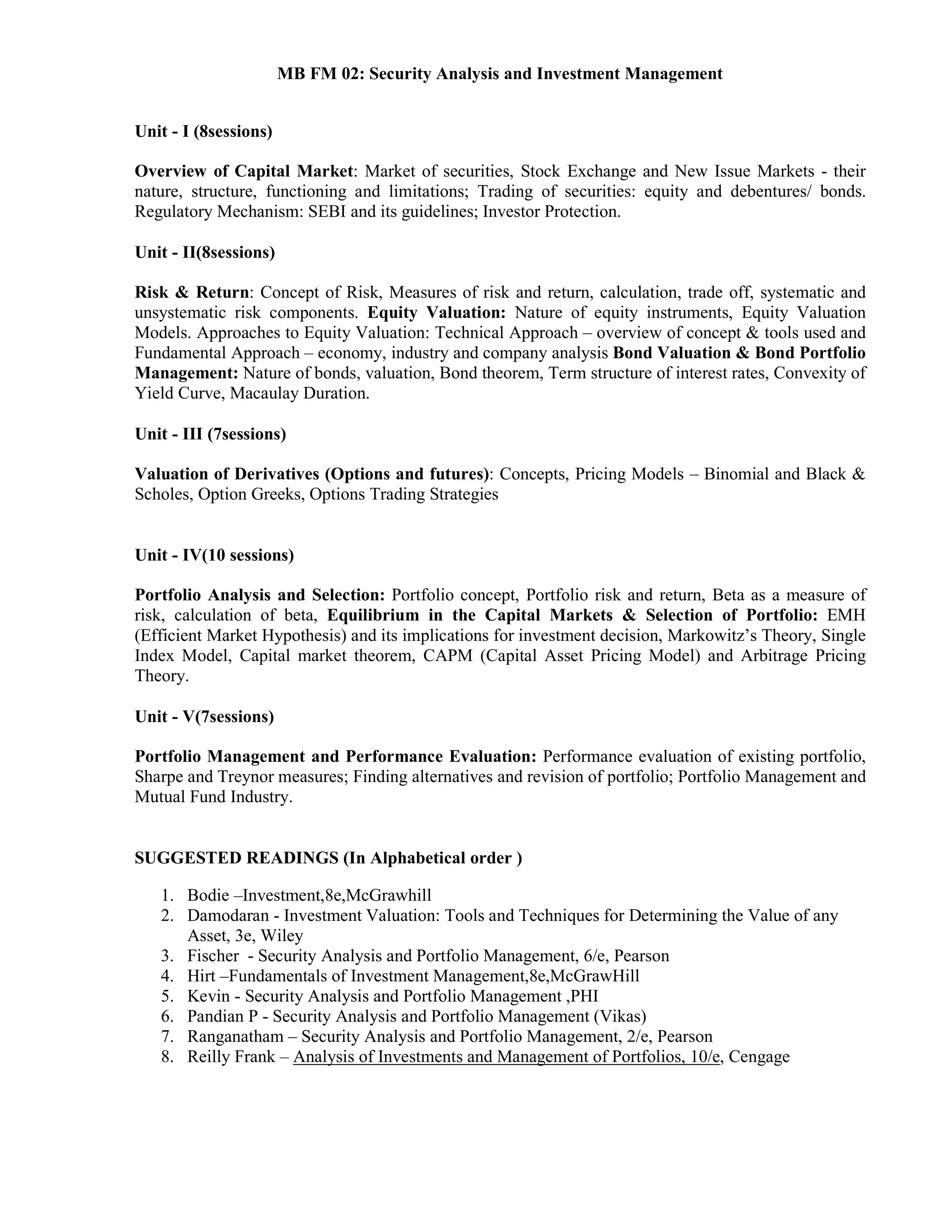 MB FM 02: Security Analysis and Investment Management
Unit - I (8sessions)
Overview of Capital Market: Market of securities, Stock Exchange and New Issue Markets - their
nature, structure, functioning and limitations; Trading of securities: equity and debentures/ bonds.
Regulatory Mechanism: SEBI and its guidelines; Investor Protection.
Unit - II(8sessions)
Risk & Return: Concept of Risk, Measures of risk and return, calculation, trade off, systematic and
unsystematic risk components. Equity Valuation: Nature of equity instruments, Equity Valuation
Models. Approaches to Equity Valuation: Technical Approach – overview of concept & tools used and
Fundamental Approach – economy, industry and company analysis Bond Valuation & Bond Portfolio
Management: Nature of bonds, valuation, Bond theorem, Term structure of interest rates, Convexity of
Yield Curve, Macaulay Duration.
Unit - III (7sessions)
Valuation of Derivatives (Options and futures): Concepts, Pricing Models – Binomial and Black &
Scholes, Option Greeks, Options Trading Strategies
Unit - IV(10 sessions)
Portfolio Analysis and Selection: Portfolio concept, Portfolio risk and return, Beta as a measure of
risk, calculation of beta, Equilibrium in the Capital Markets & Selection of Portfolio: EMH
(Efficient Market Hypothesis) and its implications for investment decision, Markowitz’s Theory, Single
Index Model, Capital market theorem, CAPM (Capital Asset Pricing Model) and Arbitrage Pricing
Theory.
Unit - V(7sessions)
Portfolio Management and Performance Evaluation: Performance evaluation of existing portfolio,
Sharpe and Treynor measures; Finding alternatives and revision of portfolio; Portfolio Management and
Mutual Fund Industry.
SUGGESTED READINGS (In Alphabetical order )
1. Bodie –Investment,8e,McGrawhill
2. Damodaran - Investment Valuation: Tools and Techniques for Determining the Value of any
Asset, 3e, Wiley
3. Fischer - Security Analysis and Portfolio Management, 6/e, Pearson
4. Hirt –Fundamentals of Investment Management,8e,McGrawHill
5. Kevin - Security Analysis and Portfolio Management ,PHI
6. Pandian P - Security Analysis and Portfolio Management (Vikas)
7. Ranganatham – Security Analysis and Portfolio Management, 2/e, Pearson
8. Reilly Frank – Analysis of Investments and Management of Portfolios, 10/e, Cengage
 