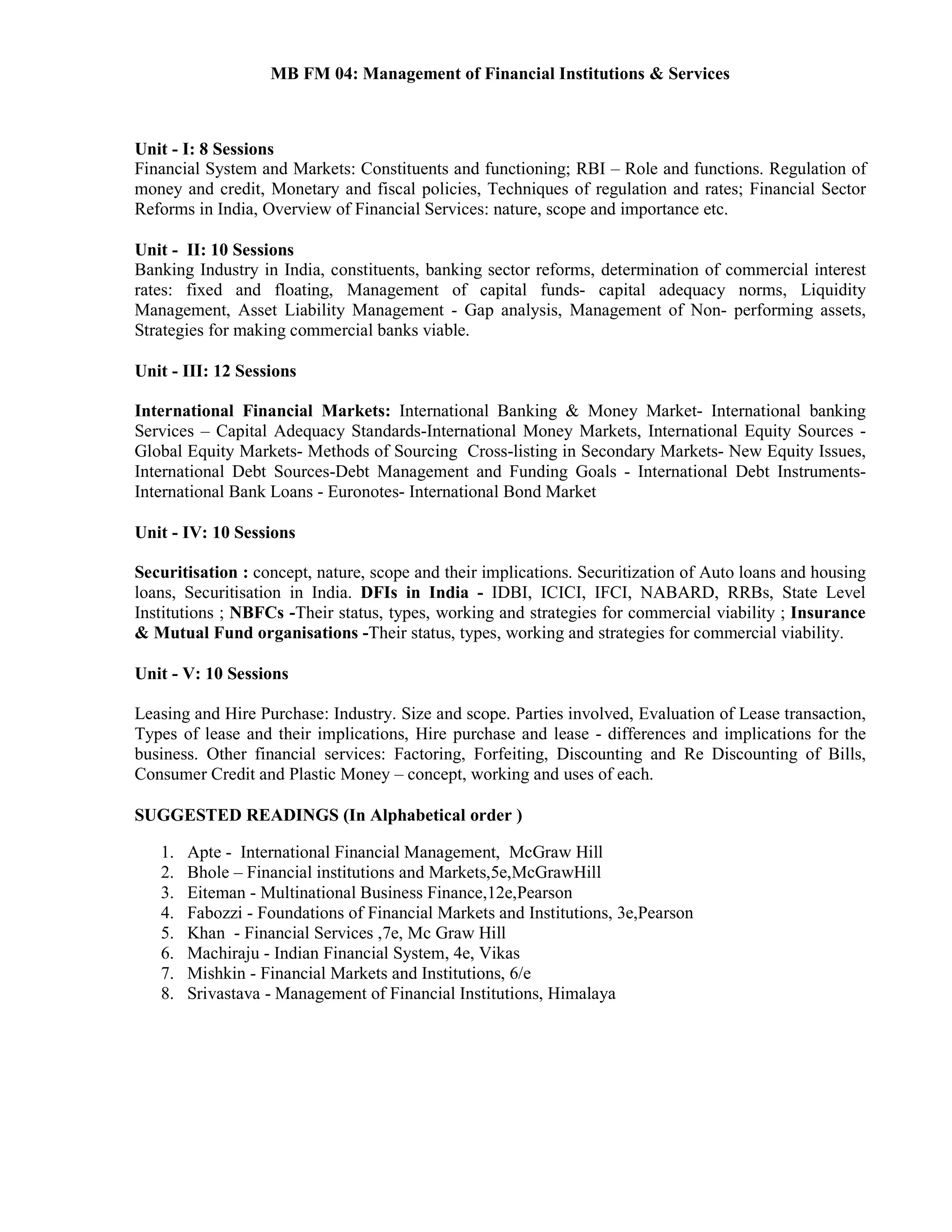 MB FM 04: Management of Financial Institutions & Services
Unit - I: 8 Sessions
Financial System and Markets: Constituents and functioning; RBI – Role and functions. Regulation of
money and credit, Monetary and fiscal policies, Techniques of regulation and rates; Financial Sector
Reforms in India, Overview of Financial Services: nature, scope and importance etc.
Unit - II: 10 Sessions
Banking Industry in India, constituents, banking sector reforms, determination of commercial interest
rates: fixed and floating, Management of capital funds- capital adequacy norms, Liquidity
Management, Asset Liability Management - Gap analysis, Management of Non- performing assets,
Strategies for making commercial banks viable.
Unit - III: 12 Sessions
International Financial Markets: International Banking & Money Market- International banking
Services – Capital Adequacy Standards-International Money Markets, International Equity Sources -
Global Equity Markets- Methods of Sourcing Cross-listing in Secondary Markets- New Equity Issues,
International Debt Sources-Debt Management and Funding Goals - International Debt Instruments-
International Bank Loans - Euronotes- International Bond Market
Unit - IV: 10 Sessions
Securitisation : concept, nature, scope and their implications. Securitization of Auto loans and housing
loans, Securitisation in India. DFIs in India - IDBI, ICICI, IFCI, NABARD, RRBs, State Level
Institutions ; NBFCs -Their status, types, working and strategies for commercial viability ; Insurance
& Mutual Fund organisations -Their status, types, working and strategies for commercial viability.
Unit - V: 10 Sessions
Leasing and Hire Purchase: Industry. Size and scope. Parties involved, Evaluation of Lease transaction,
Types of lease and their implications, Hire purchase and lease - differences and implications for the
business. Other financial services: Factoring, Forfeiting, Discounting and Re Discounting of Bills,
Consumer Credit and Plastic Money – concept, working and uses of each.
SUGGESTED READINGS (In Alphabetical order )
1. Apte - International Financial Management, McGraw Hill
2. Bhole – Financial institutions and Markets,5e,McGrawHill
3. Eiteman - Multinational Business Finance,12e,Pearson
4. Fabozzi - Foundations of Financial Markets and Institutions, 3e,Pearson
5. Khan - Financial Services ,7e, Mc Graw Hill
6. Machiraju - Indian Financial System, 4e, Vikas
7. Mishkin - Financial Markets and Institutions, 6/e
8. Srivastava - Management of Financial Institutions, Himalaya
 