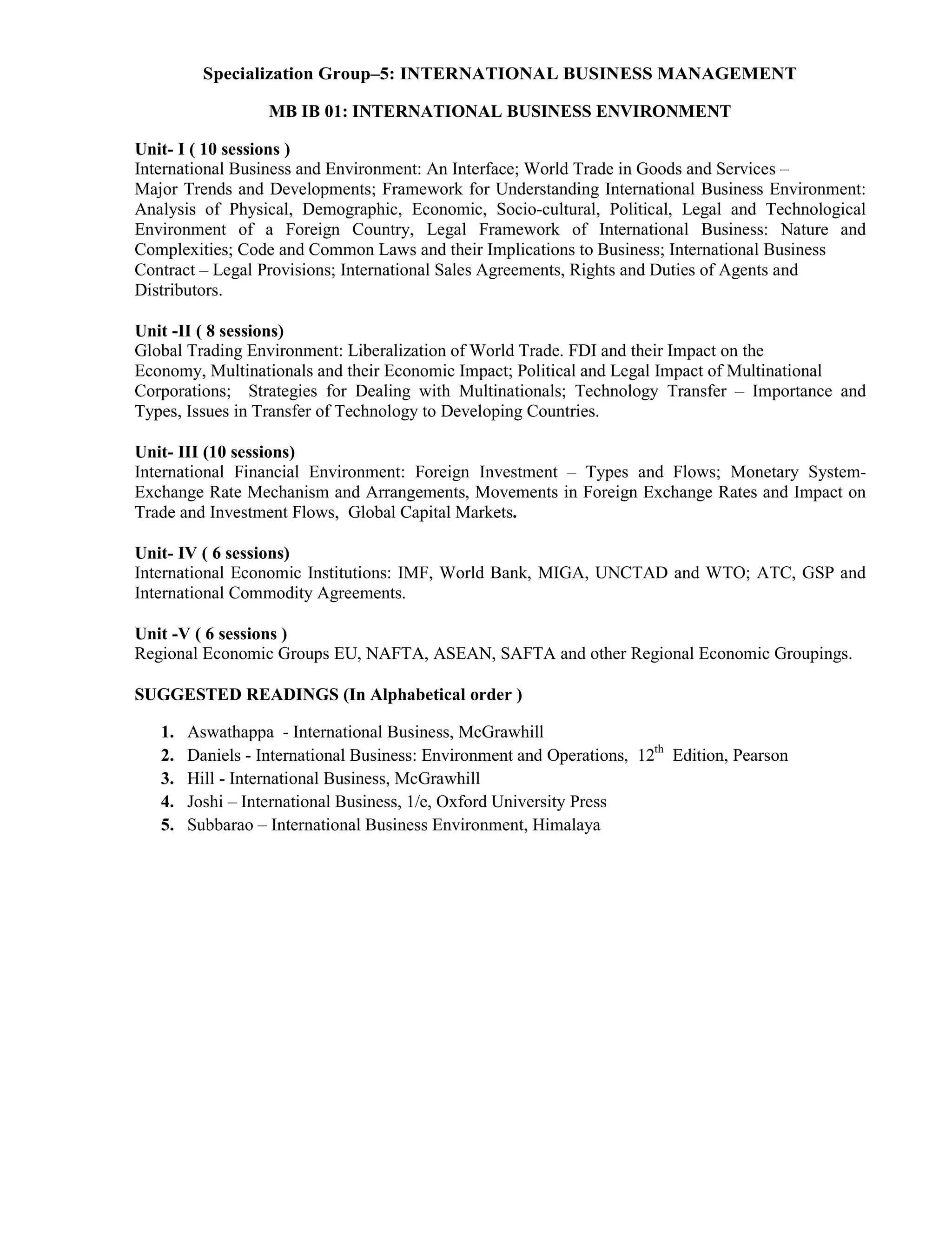 Specialization Group–5: INTERNATIONAL BUSINESS MANAGEMENT
MB IB 01: INTERNATIONAL BUSINESS ENVIRONMENT
Unit- I ( 10 sessions )
International Business and Environment: An Interface; World Trade in Goods and Services –
Major Trends and Developments; Framework for Understanding International Business Environment:
Analysis of Physical, Demographic, Economic, Socio-cultural, Political, Legal and Technological
Environment of a Foreign Country, Legal Framework of International Business: Nature and
Complexities; Code and Common Laws and their Implications to Business; International Business
Contract – Legal Provisions; International Sales Agreements, Rights and Duties of Agents and
Distributors.
Unit -II ( 8 sessions)
Global Trading Environment: Liberalization of World Trade. FDI and their Impact on the
Economy, Multinationals and their Economic Impact; Political and Legal Impact of Multinational
Corporations; Strategies for Dealing with Multinationals; Technology Transfer – Importance and
Types, Issues in Transfer of Technology to Developing Countries.
Unit- III (10 sessions)
International Financial Environment: Foreign Investment – Types and Flows; Monetary System-
Exchange Rate Mechanism and Arrangements, Movements in Foreign Exchange Rates and Impact on
Trade and Investment Flows, Global Capital Markets.
Unit- IV ( 6 sessions)
International Economic Institutions: IMF, World Bank, MIGA, UNCTAD and WTO; ATC, GSP and
International Commodity Agreements.
Unit -V ( 6 sessions )
Regional Economic Groups EU, NAFTA, ASEAN, SAFTA and other Regional Economic Groupings.
SUGGESTED READINGS (In Alphabetical order )
1. Aswathappa - International Business, McGrawhill
2. Daniels - International Business: Environment and Operations, 12th
Edition, Pearson
3. Hill - International Business, McGrawhill
4. Joshi – International Business, 1/e, Oxford University Press
5. Subbarao – International Business Environment, Himalaya
 