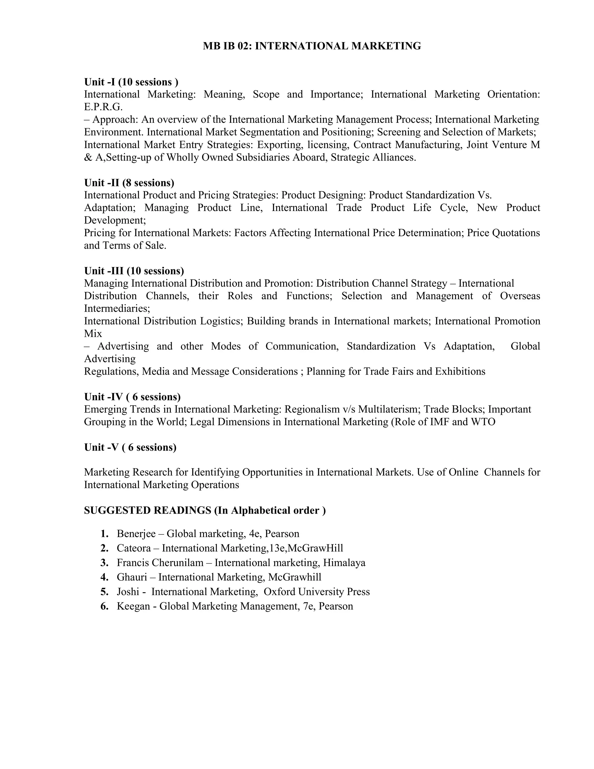 MB IB 02: INTERNATIONAL MARKETING
Unit -I (10 sessions )
International Marketing: Meaning, Scope and Importance; International Marketing Orientation:
E.P.R.G.
– Approach: An overview of the International Marketing Management Process; International Marketing
Environment. International Market Segmentation and Positioning; Screening and Selection of Markets;
International Market Entry Strategies: Exporting, licensing, Contract Manufacturing, Joint Venture M
& A,Setting-up of Wholly Owned Subsidiaries Aboard, Strategic Alliances.
Unit -II (8 sessions)
International Product and Pricing Strategies: Product Designing: Product Standardization Vs.
Adaptation; Managing Product Line, International Trade Product Life Cycle, New Product
Development;
Pricing for International Markets: Factors Affecting International Price Determination; Price Quotations
and Terms of Sale.
Unit -III (10 sessions)
Managing International Distribution and Promotion: Distribution Channel Strategy – International
Distribution Channels, their Roles and Functions; Selection and Management of Overseas
Intermediaries;
International Distribution Logistics; Building brands in International markets; International Promotion
Mix
– Advertising and other Modes of Communication, Standardization Vs Adaptation, Global
Advertising
Regulations, Media and Message Considerations ; Planning for Trade Fairs and Exhibitions
Unit -IV ( 6 sessions)
Emerging Trends in International Marketing: Regionalism v/s Multilaterism; Trade Blocks; Important
Grouping in the World; Legal Dimensions in International Marketing (Role of IMF and WTO
Unit -V ( 6 sessions)
Marketing Research for Identifying Opportunities in International Markets. Use of Online Channels for
International Marketing Operations
SUGGESTED READINGS (In Alphabetical order )
1. Benerjee – Global marketing, 4e, Pearson
2. Cateora – International Marketing,13e,McGrawHill
3. Francis Cherunilam – International marketing, Himalaya
4. Ghauri – International Marketing, McGrawhill
5. Joshi - International Marketing, Oxford University Press
6. Keegan - Global Marketing Management, 7e, Pearson
 