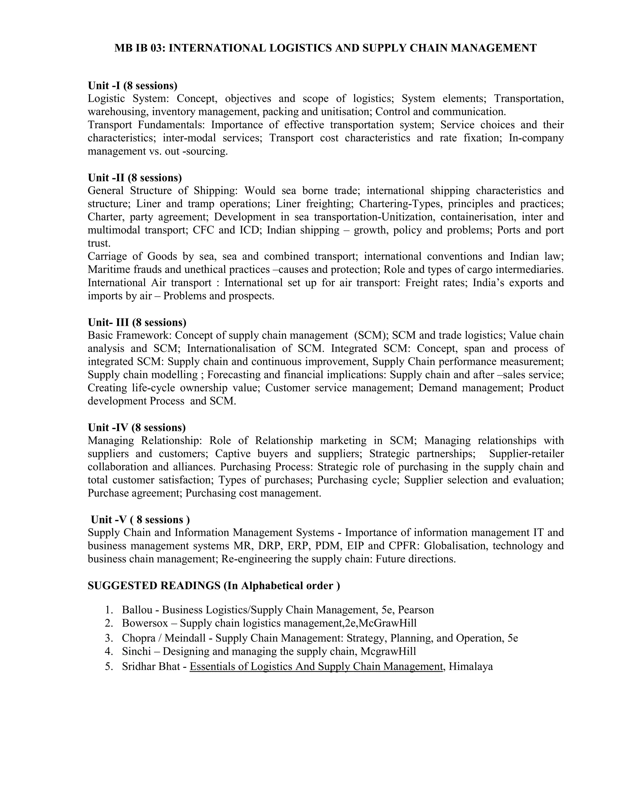 MB IB 03: INTERNATIONAL LOGISTICS AND SUPPLY CHAIN MANAGEMENT
Unit -I (8 sessions)
Logistic System: Concept, objectives and scope of logistics; System elements; Transportation,
warehousing, inventory management, packing and unitisation; Control and communication.
Transport Fundamentals: Importance of effective transportation system; Service choices and their
characteristics; inter-modal services; Transport cost characteristics and rate fixation; In-company
management vs. out -sourcing.
Unit -II (8 sessions)
General Structure of Shipping: Would sea borne trade; international shipping characteristics and
structure; Liner and tramp operations; Liner freighting; Chartering-Types, principles and practices;
Charter, party agreement; Development in sea transportation-Unitization, containerisation, inter and
multimodal transport; CFC and ICD; Indian shipping – growth, policy and problems; Ports and port
trust.
Carriage of Goods by sea, sea and combined transport; international conventions and Indian law;
Maritime frauds and unethical practices –causes and protection; Role and types of cargo intermediaries.
International Air transport : International set up for air transport: Freight rates; India’s exports and
imports by air – Problems and prospects.
Unit- III (8 sessions)
Basic Framework: Concept of supply chain management (SCM); SCM and trade logistics; Value chain
analysis and SCM; Internationalisation of SCM. Integrated SCM: Concept, span and process of
integrated SCM: Supply chain and continuous improvement, Supply Chain performance measurement;
Supply chain modelling ; Forecasting and financial implications: Supply chain and after –sales service;
Creating life-cycle ownership value; Customer service management; Demand management; Product
development Process and SCM.
Unit -IV (8 sessions)
Managing Relationship: Role of Relationship marketing in SCM; Managing relationships with
suppliers and customers; Captive buyers and suppliers; Strategic partnerships; Supplier-retailer
collaboration and alliances. Purchasing Process: Strategic role of purchasing in the supply chain and
total customer satisfaction; Types of purchases; Purchasing cycle; Supplier selection and evaluation;
Purchase agreement; Purchasing cost management.
Unit -V ( 8 sessions )
Supply Chain and Information Management Systems - Importance of information management IT and
business management systems MR, DRP, ERP, PDM, EIP and CPFR: Globalisation, technology and
business chain management; Re-engineering the supply chain: Future directions.
SUGGESTED READINGS (In Alphabetical order )
1. Ballou - Business Logistics/Supply Chain Management, 5e, Pearson
2. Bowersox – Supply chain logistics management,2e,McGrawHill
3. Chopra / Meindall - Supply Chain Management: Strategy, Planning, and Operation, 5e
4. Sinchi – Designing and managing the supply chain, McgrawHill
5. Sridhar Bhat - Essentials of Logistics And Supply Chain Management, Himalaya
 