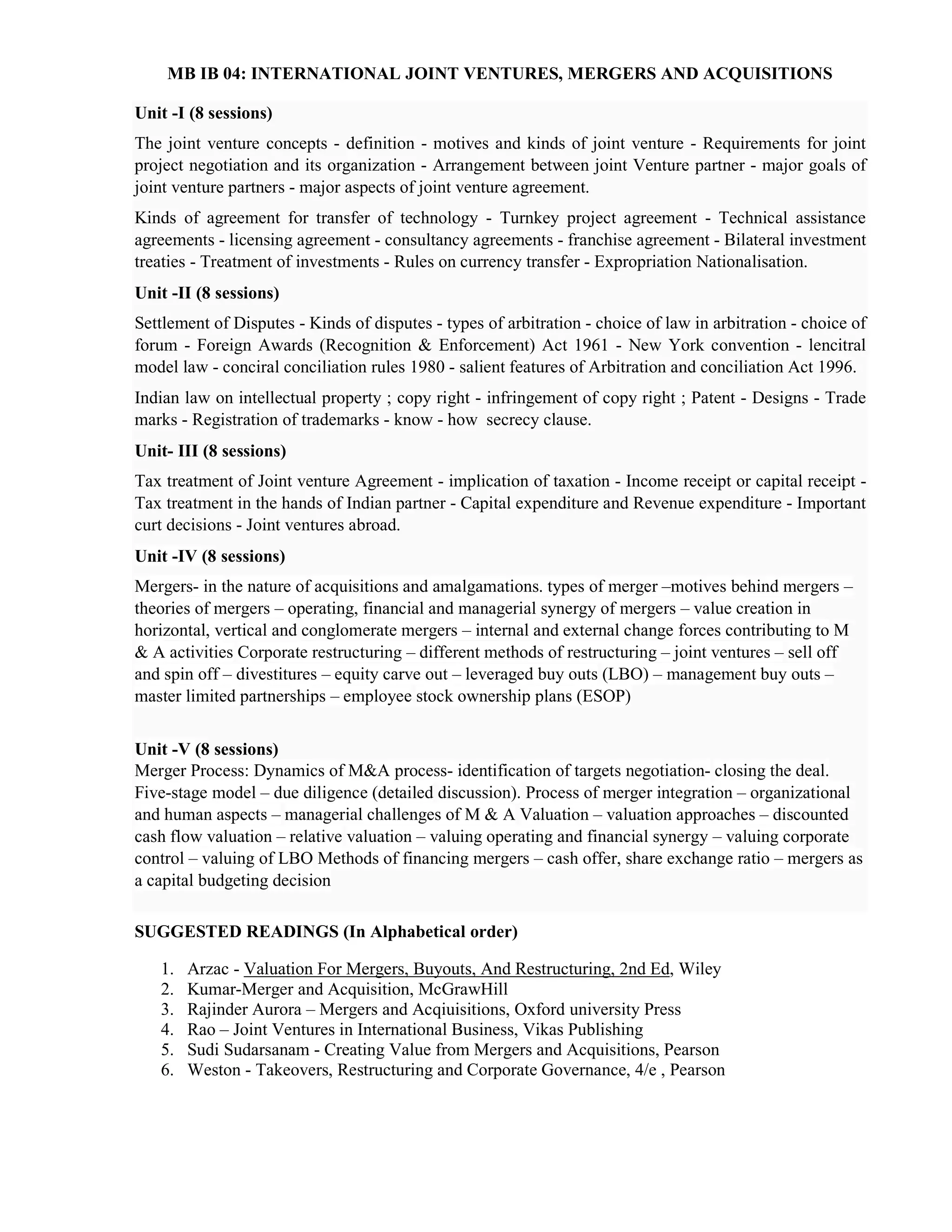 MB IB 04: INTERNATIONAL JOINT VENTURES, MERGERS AND ACQUISITIONS
Unit -I (8 sessions)
The joint venture concepts - definition - motives and kinds of joint venture - Requirements for joint
project negotiation and its organization - Arrangement between joint Venture partner - major goals of
joint venture partners - major aspects of joint venture agreement.
Kinds of agreement for transfer of technology - Turnkey project agreement - Technical assistance
agreements - licensing agreement - consultancy agreements - franchise agreement - Bilateral investment
treaties - Treatment of investments - Rules on currency transfer - Expropriation Nationalisation.
Unit -II (8 sessions)
Settlement of Disputes - Kinds of disputes - types of arbitration - choice of law in arbitration - choice of
forum - Foreign Awards (Recognition & Enforcement) Act 1961 - New York convention - lencitral
model law - conciral conciliation rules 1980 - salient features of Arbitration and conciliation Act 1996.
Indian law on intellectual property ; copy right - infringement of copy right ; Patent - Designs - Trade
marks - Registration of trademarks - know - how secrecy clause.
Unit- III (8 sessions)
Tax treatment of Joint venture Agreement - implication of taxation - Income receipt or capital receipt -
Tax treatment in the hands of Indian partner - Capital expenditure and Revenue expenditure - Important
curt decisions - Joint ventures abroad.
Unit -IV (8 sessions)
Mergers- in the nature of acquisitions and amalgamations. types of merger –motives behind mergers –
theories of mergers – operating, financial and managerial synergy of mergers – value creation in
horizontal, vertical and conglomerate mergers – internal and external change forces contributing to M
& A activities Corporate restructuring – different methods of restructuring – joint ventures – sell off
and spin off – divestitures – equity carve out – leveraged buy outs (LBO) – management buy outs –
master limited partnerships – employee stock ownership plans (ESOP)
Unit -V (8 sessions)
Merger Process: Dynamics of M&A process- identification of targets negotiation- closing the deal.
Five-stage model – due diligence (detailed discussion). Process of merger integration – organizational
and human aspects – managerial challenges of M & A Valuation – valuation approaches – discounted
cash flow valuation – relative valuation – valuing operating and financial synergy – valuing corporate
control – valuing of LBO Methods of financing mergers – cash offer, share exchange ratio – mergers as
a capital budgeting decision
SUGGESTED READINGS (In Alphabetical order)
1. Arzac - Valuation For Mergers, Buyouts, And Restructuring, 2nd Ed, Wiley
2. Kumar-Merger and Acquisition, McGrawHill
3. Rajinder Aurora – Mergers and Acqiuisitions, Oxford university Press
4. Rao – Joint Ventures in International Business, Vikas Publishing
5. Sudi Sudarsanam - Creating Value from Mergers and Acquisitions, Pearson
6. Weston - Takeovers, Restructuring and Corporate Governance, 4/e , Pearson
 