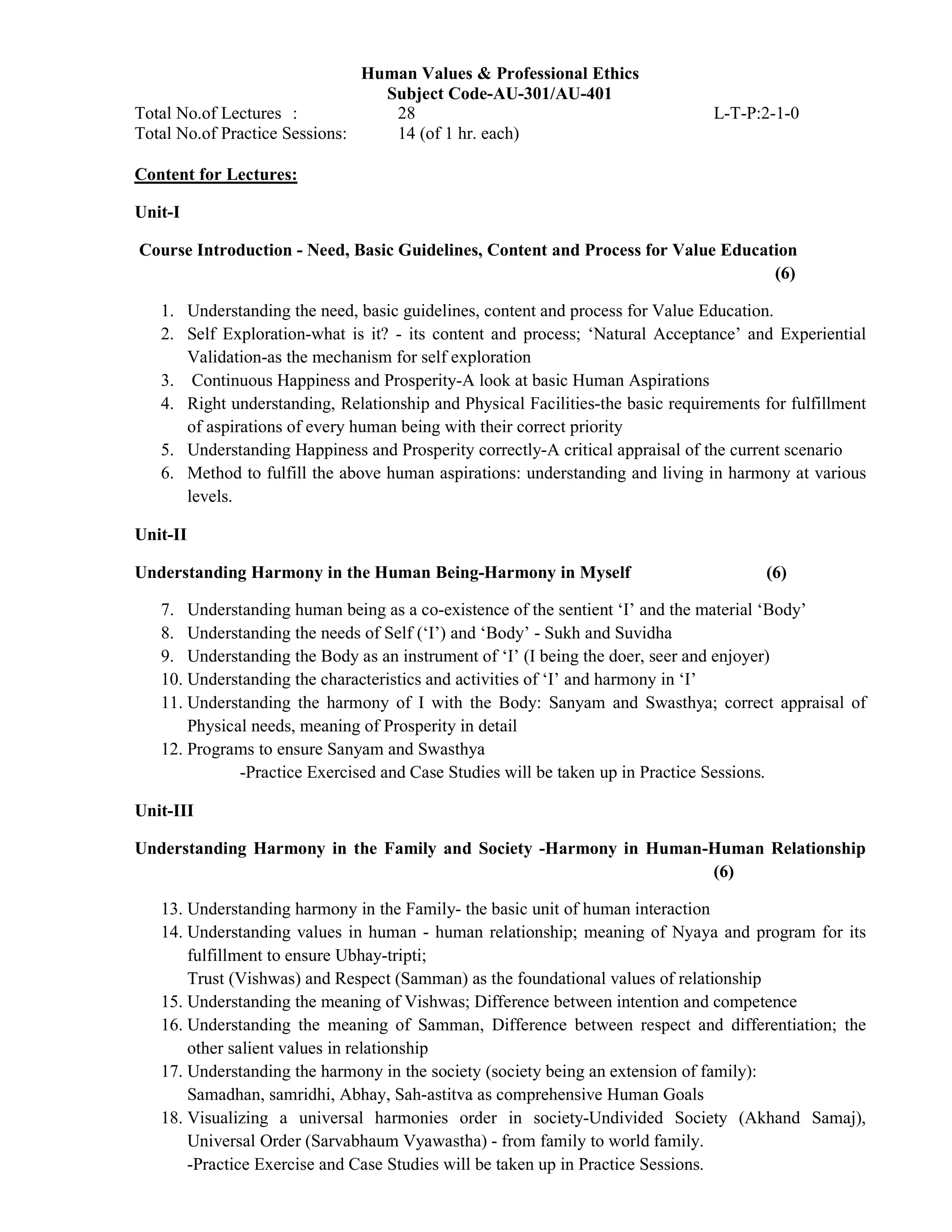 Human Values & Professional Ethics
Subject Code-AU-301/AU-401
Total No.of Lectures : 28 L-T-P:2-1-0
Total No.of Practice Sessions: 14 (of 1 hr. each)
Content for Lectures:
Unit-I
Course Introduction - Need, Basic Guidelines, Content and Process for Value Education
(6)
1. Understanding the need, basic guidelines, content and process for Value Education.
2. Self Exploration-what is it? - its content and process; ‘Natural Acceptance’ and Experiential
Validation-as the mechanism for self exploration
3. Continuous Happiness and Prosperity-A look at basic Human Aspirations
4. Right understanding, Relationship and Physical Facilities-the basic requirements for fulfillment
of aspirations of every human being with their correct priority
5. Understanding Happiness and Prosperity correctly-A critical appraisal of the current scenario
6. Method to fulfill the above human aspirations: understanding and living in harmony at various
levels.
Unit-II
Understanding Harmony in the Human Being-Harmony in Myself (6)
7. Understanding human being as a co-existence of the sentient ‘I’ and the material ‘Body’
8. Understanding the needs of Self (‘I’) and ‘Body’ - Sukh and Suvidha
9. Understanding the Body as an instrument of ‘I’ (I being the doer, seer and enjoyer)
10. Understanding the characteristics and activities of ‘I’ and harmony in ‘I’
11. Understanding the harmony of I with the Body: Sanyam and Swasthya; correct appraisal of
Physical needs, meaning of Prosperity in detail
12. Programs to ensure Sanyam and Swasthya
-Practice Exercised and Case Studies will be taken up in Practice Sessions.
Unit-III
Understanding Harmony in the Family and Society -Harmony in Human-Human Relationship
(6)
13. Understanding harmony in the Family- the basic unit of human interaction
14. Understanding values in human - human relationship; meaning of Nyaya and program for its
fulfillment to ensure Ubhay-tripti;
Trust (Vishwas) and Respect (Samman) as the foundational values of relationship
15. Understanding the meaning of Vishwas; Difference between intention and competence
16. Understanding the meaning of Samman, Difference between respect and differentiation; the
other salient values in relationship
17. Understanding the harmony in the society (society being an extension of family):
Samadhan, samridhi, Abhay, Sah-astitva as comprehensive Human Goals
18. Visualizing a universal harmonies order in society-Undivided Society (Akhand Samaj),
Universal Order (Sarvabhaum Vyawastha) - from family to world family.
-Practice Exercise and Case Studies will be taken up in Practice Sessions.
 