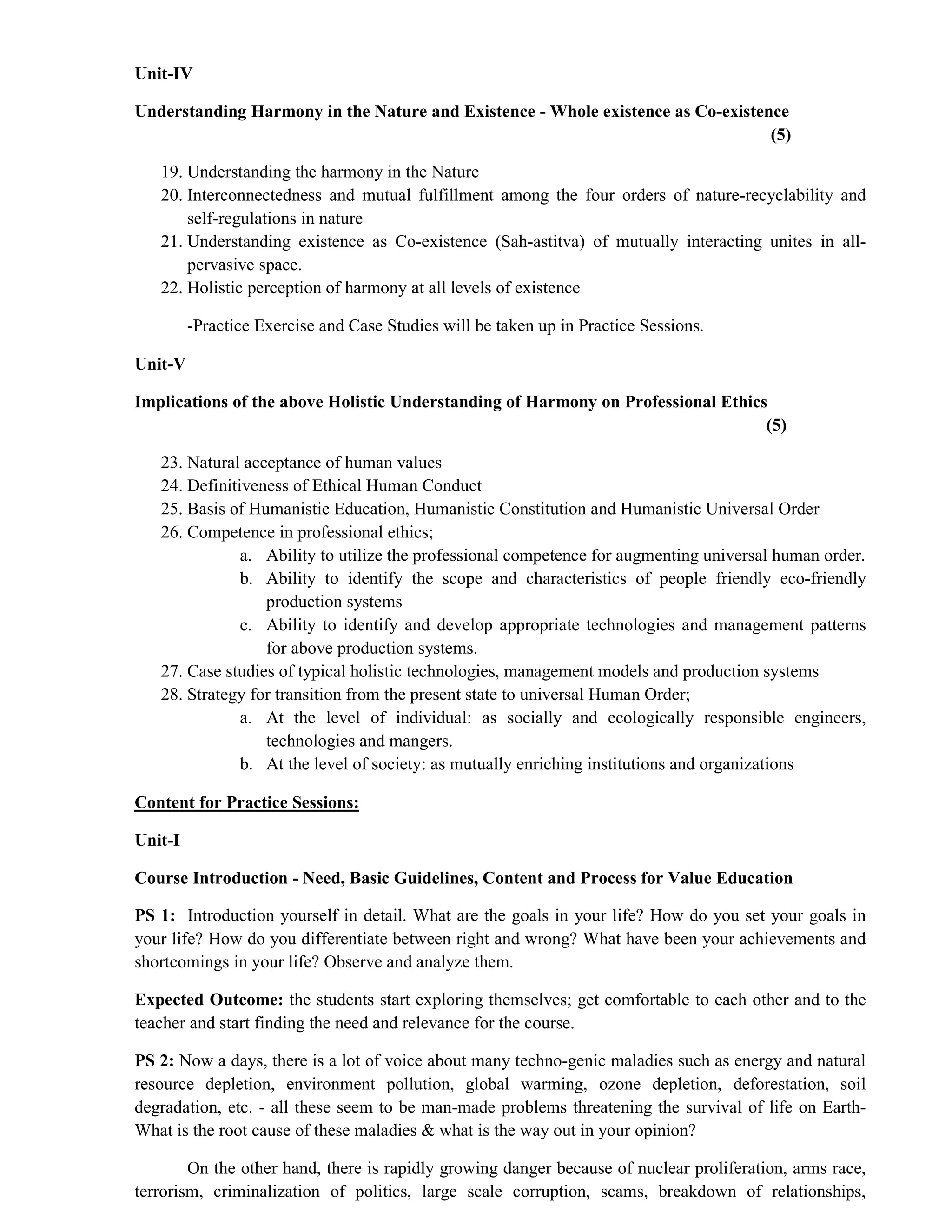 Unit-IV
Understanding Harmony in the Nature and Existence - Whole existence as Co-existence
(5)
19. Understanding the harmony in the Nature
20. Interconnectedness and mutual fulfillment among the four orders of nature-recyclability and
self-regulations in nature
21. Understanding existence as Co-existence (Sah-astitva) of mutually interacting unites in all-
pervasive space.
22. Holistic perception of harmony at all levels of existence
-Practice Exercise and Case Studies will be taken up in Practice Sessions.
Unit-V
Implications of the above Holistic Understanding of Harmony on Professional Ethics
(5)
23. Natural acceptance of human values
24. Definitiveness of Ethical Human Conduct
25. Basis of Humanistic Education, Humanistic Constitution and Humanistic Universal Order
26. Competence in professional ethics;
a. Ability to utilize the professional competence for augmenting universal human order.
b. Ability to identify the scope and characteristics of people friendly eco-friendly
production systems
c. Ability to identify and develop appropriate technologies and management patterns
for above production systems.
27. Case studies of typical holistic technologies, management models and production systems
28. Strategy for transition from the present state to universal Human Order;
a. At the level of individual: as socially and ecologically responsible engineers,
technologies and mangers.
b. At the level of society: as mutually enriching institutions and organizations
Content for Practice Sessions:
Unit-I
Course Introduction - Need, Basic Guidelines, Content and Process for Value Education
PS 1: Introduction yourself in detail. What are the goals in your life? How do you set your goals in
your life? How do you differentiate between right and wrong? What have been your achievements and
shortcomings in your life? Observe and analyze them.
Expected Outcome: the students start exploring themselves; get comfortable to each other and to the
teacher and start finding the need and relevance for the course.
PS 2: Now a days, there is a lot of voice about many techno-genic maladies such as energy and natural
resource depletion, environment pollution, global warming, ozone depletion, deforestation, soil
degradation, etc. - all these seem to be man-made problems threatening the survival of life on Earth-
What is the root cause of these maladies & what is the way out in your opinion?
On the other hand, there is rapidly growing danger because of nuclear proliferation, arms race,
terrorism, criminalization of politics, large scale corruption, scams, breakdown of relationships,
 