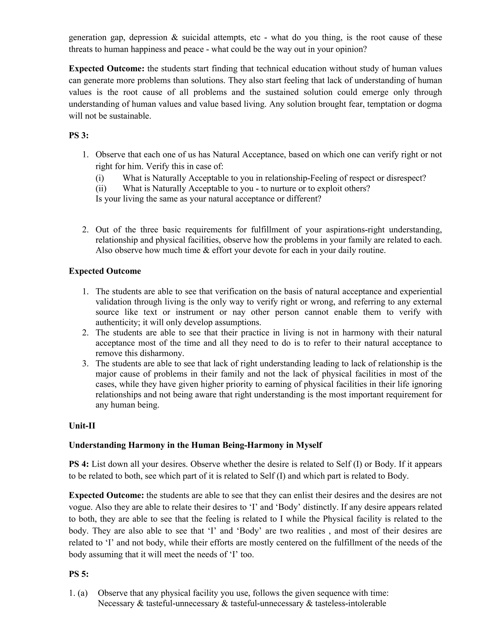 generation gap, depression & suicidal attempts, etc - what do you thing, is the root cause of these
threats to human happiness and peace - what could be the way out in your opinion?
Expected Outcome: the students start finding that technical education without study of human values
can generate more problems than solutions. They also start feeling that lack of understanding of human
values is the root cause of all problems and the sustained solution could emerge only through
understanding of human values and value based living. Any solution brought fear, temptation or dogma
will not be sustainable.
PS 3:
1. Observe that each one of us has Natural Acceptance, based on which one can verify right or not
right for him. Verify this in case of:
(i) What is Naturally Acceptable to you in relationship-Feeling of respect or disrespect?
(ii) What is Naturally Acceptable to you - to nurture or to exploit others?
Is your living the same as your natural acceptance or different?
2. Out of the three basic requirements for fulfillment of your aspirations-right understanding,
relationship and physical facilities, observe how the problems in your family are related to each.
Also observe how much time & effort your devote for each in your daily routine.
Expected Outcome
1. The students are able to see that verification on the basis of natural acceptance and experiential
validation through living is the only way to verify right or wrong, and referring to any external
source like text or instrument or nay other person cannot enable them to verify with
authenticity; it will only develop assumptions.
2. The students are able to see that their practice in living is not in harmony with their natural
acceptance most of the time and all they need to do is to refer to their natural acceptance to
remove this disharmony.
3. The students are able to see that lack of right understanding leading to lack of relationship is the
major cause of problems in their family and not the lack of physical facilities in most of the
cases, while they have given higher priority to earning of physical facilities in their life ignoring
relationships and not being aware that right understanding is the most important requirement for
any human being.
Unit-II
Understanding Harmony in the Human Being-Harmony in Myself
PS 4: List down all your desires. Observe whether the desire is related to Self (I) or Body. If it appears
to be related to both, see which part of it is related to Self (I) and which part is related to Body.
Expected Outcome: the students are able to see that they can enlist their desires and the desires are not
vogue. Also they are able to relate their desires to ‘I’ and ‘Body’ distinctly. If any desire appears related
to both, they are able to see that the feeling is related to I while the Physical facility is related to the
body. They are also able to see that ‘I’ and ‘Body’ are two realities , and most of their desires are
related to ‘I’ and not body, while their efforts are mostly centered on the fulfillment of the needs of the
body assuming that it will meet the needs of ‘I’ too.
PS 5:
1. (a) Observe that any physical facility you use, follows the given sequence with time:
Necessary & tasteful-unnecessary & tasteful-unnecessary & tasteless-intolerable
 