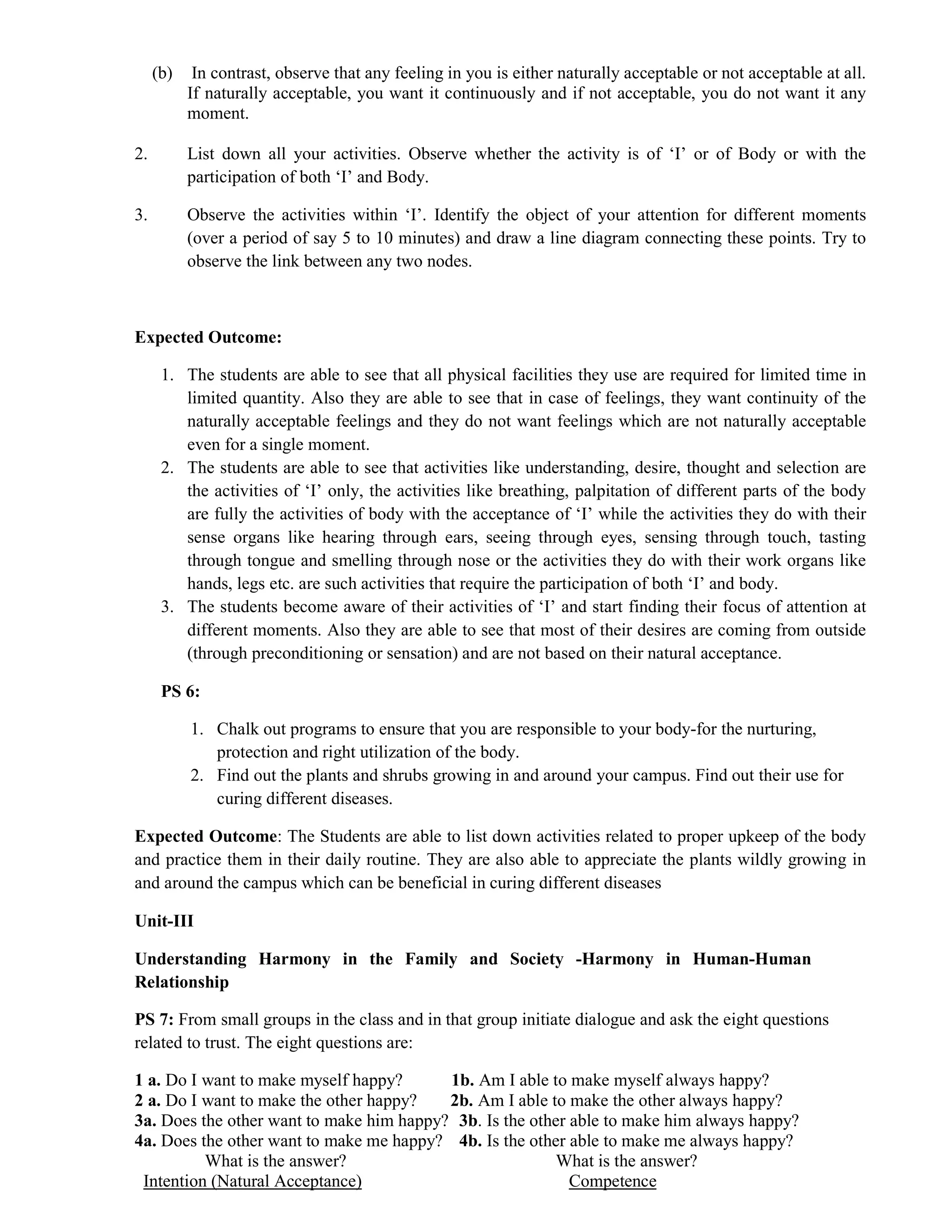(b) In contrast, observe that any feeling in you is either naturally acceptable or not acceptable at all.
If naturally acceptable, you want it continuously and if not acceptable, you do not want it any
moment.
2. List down all your activities. Observe whether the activity is of ‘I’ or of Body or with the
participation of both ‘I’ and Body.
3. Observe the activities within ‘I’. Identify the object of your attention for different moments
(over a period of say 5 to 10 minutes) and draw a line diagram connecting these points. Try to
observe the link between any two nodes.
Expected Outcome:
1. The students are able to see that all physical facilities they use are required for limited time in
limited quantity. Also they are able to see that in case of feelings, they want continuity of the
naturally acceptable feelings and they do not want feelings which are not naturally acceptable
even for a single moment.
2. The students are able to see that activities like understanding, desire, thought and selection are
the activities of ‘I’ only, the activities like breathing, palpitation of different parts of the body
are fully the activities of body with the acceptance of ‘I’ while the activities they do with their
sense organs like hearing through ears, seeing through eyes, sensing through touch, tasting
through tongue and smelling through nose or the activities they do with their work organs like
hands, legs etc. are such activities that require the participation of both ‘I’ and body.
3. The students become aware of their activities of ‘I’ and start finding their focus of attention at
different moments. Also they are able to see that most of their desires are coming from outside
(through preconditioning or sensation) and are not based on their natural acceptance.
PS 6:
1. Chalk out programs to ensure that you are responsible to your body-for the nurturing,
protection and right utilization of the body.
2. Find out the plants and shrubs growing in and around your campus. Find out their use for
curing different diseases.
Expected Outcome: The Students are able to list down activities related to proper upkeep of the body
and practice them in their daily routine. They are also able to appreciate the plants wildly growing in
and around the campus which can be beneficial in curing different diseases
Unit-III
Understanding Harmony in the Family and Society -Harmony in Human-Human
Relationship
PS 7: From small groups in the class and in that group initiate dialogue and ask the eight questions
related to trust. The eight questions are:
1 a. Do I want to make myself happy? 1b. Am I able to make myself always happy?
2 a. Do I want to make the other happy? 2b. Am I able to make the other always happy?
3a. Does the other want to make him happy? 3b. Is the other able to make him always happy?
4a. Does the other want to make me happy? 4b. Is the other able to make me always happy?
What is the answer? What is the answer?
Intention (Natural Acceptance) Competence
 