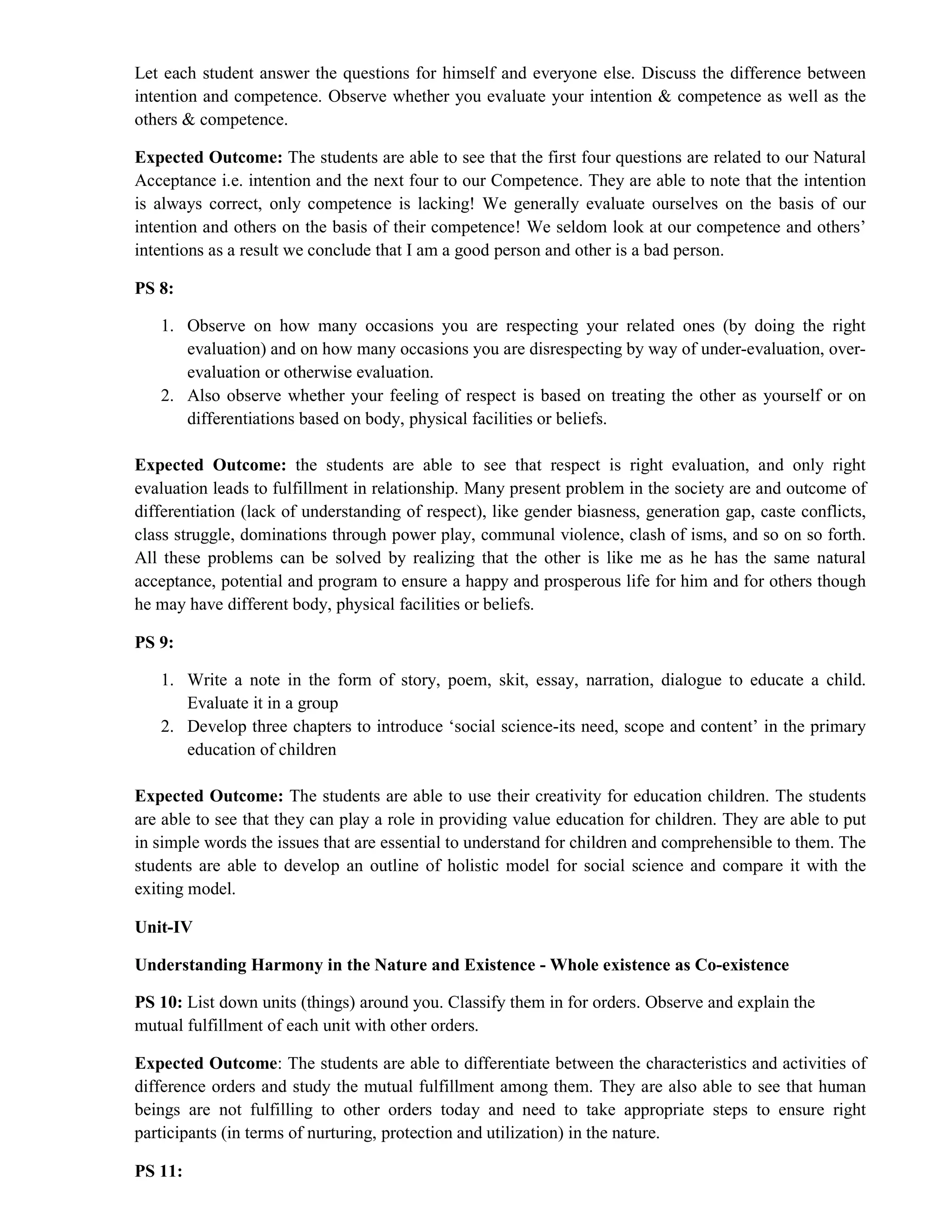 Let each student answer the questions for himself and everyone else. Discuss the difference between
intention and competence. Observe whether you evaluate your intention & competence as well as the
others & competence.
Expected Outcome: The students are able to see that the first four questions are related to our Natural
Acceptance i.e. intention and the next four to our Competence. They are able to note that the intention
is always correct, only competence is lacking! We generally evaluate ourselves on the basis of our
intention and others on the basis of their competence! We seldom look at our competence and others’
intentions as a result we conclude that I am a good person and other is a bad person.
PS 8:
1. Observe on how many occasions you are respecting your related ones (by doing the right
evaluation) and on how many occasions you are disrespecting by way of under-evaluation, over-
evaluation or otherwise evaluation.
2. Also observe whether your feeling of respect is based on treating the other as yourself or on
differentiations based on body, physical facilities or beliefs.
Expected Outcome: the students are able to see that respect is right evaluation, and only right
evaluation leads to fulfillment in relationship. Many present problem in the society are and outcome of
differentiation (lack of understanding of respect), like gender biasness, generation gap, caste conflicts,
class struggle, dominations through power play, communal violence, clash of isms, and so on so forth.
All these problems can be solved by realizing that the other is like me as he has the same natural
acceptance, potential and program to ensure a happy and prosperous life for him and for others though
he may have different body, physical facilities or beliefs.
PS 9:
1. Write a note in the form of story, poem, skit, essay, narration, dialogue to educate a child.
Evaluate it in a group
2. Develop three chapters to introduce ‘social science-its need, scope and content’ in the primary
education of children
Expected Outcome: The students are able to use their creativity for education children. The students
are able to see that they can play a role in providing value education for children. They are able to put
in simple words the issues that are essential to understand for children and comprehensible to them. The
students are able to develop an outline of holistic model for social science and compare it with the
exiting model.
Unit-IV
Understanding Harmony in the Nature and Existence - Whole existence as Co-existence
PS 10: List down units (things) around you. Classify them in for orders. Observe and explain the
mutual fulfillment of each unit with other orders.
Expected Outcome: The students are able to differentiate between the characteristics and activities of
difference orders and study the mutual fulfillment among them. They are also able to see that human
beings are not fulfilling to other orders today and need to take appropriate steps to ensure right
participants (in terms of nurturing, protection and utilization) in the nature.
PS 11:
 