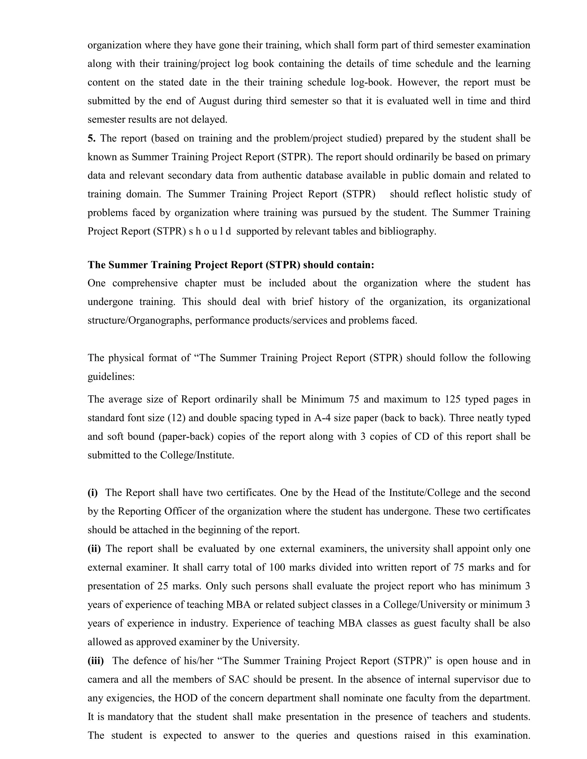 organization where they have gone their training, which shall form part of third semester examination
along with their training/project log book containing the details of time schedule and the learning
content on the stated date in the their training schedule log-book. However, the report must be
submitted by the end of August during third semester so that it is evaluated well in time and third
semester results are not delayed.
5. The report (based on training and the problem/project studied) prepared by the student shall be
known as Summer Training Project Report (STPR). The report should ordinarily be based on primary
data and relevant secondary data from authentic database available in public domain and related to
training domain. The Summer Training Project Report (STPR) should reflect holistic study of
problems faced by organization where training was pursued by the student. The Summer Training
Project Report (STPR) s h o u l d supported by relevant tables and bibliography.
The Summer Training Project Report (STPR) should contain:
One comprehensive chapter must be included about the organization where the student has
undergone training. This should deal with brief history of the organization, its organizational
structure/Organographs, performance products/services and problems faced.
The physical format of “The Summer Training Project Report (STPR) should follow the following
guidelines:
The average size of Report ordinarily shall be Minimum 75 and maximum to 125 typed pages in
standard font size (12) and double spacing typed in A-4 size paper (back to back). Three neatly typed
and soft bound (paper-back) copies of the report along with 3 copies of CD of this report shall be
submitted to the College/Institute.
(i) The Report shall have two certificates. One by the Head of the Institute/College and the second
by the Reporting Officer of the organization where the student has undergone. These two certificates
should be attached in the beginning of the report.
(ii) The report shall be evaluated by one external examiners, the university shall appoint only one
external examiner. It shall carry total of 100 marks divided into written report of 75 marks and for
presentation of 25 marks. Only such persons shall evaluate the project report who has minimum 3
years of experience of teaching MBA or related subject classes in a College/University or minimum 3
years of experience in industry. Experience of teaching MBA classes as guest faculty shall be also
allowed as approved examiner by the University.
(iii) The defence of his/her “The Summer Training Project Report (STPR)” is open house and in
camera and all the members of SAC should be present. In the absence of internal supervisor due to
any exigencies, the HOD of the concern department shall nominate one faculty from the department.
It is mandatory that the student shall make presentation in the presence of teachers and students.
The student is expected to answer to the queries and questions raised in this examination.
 