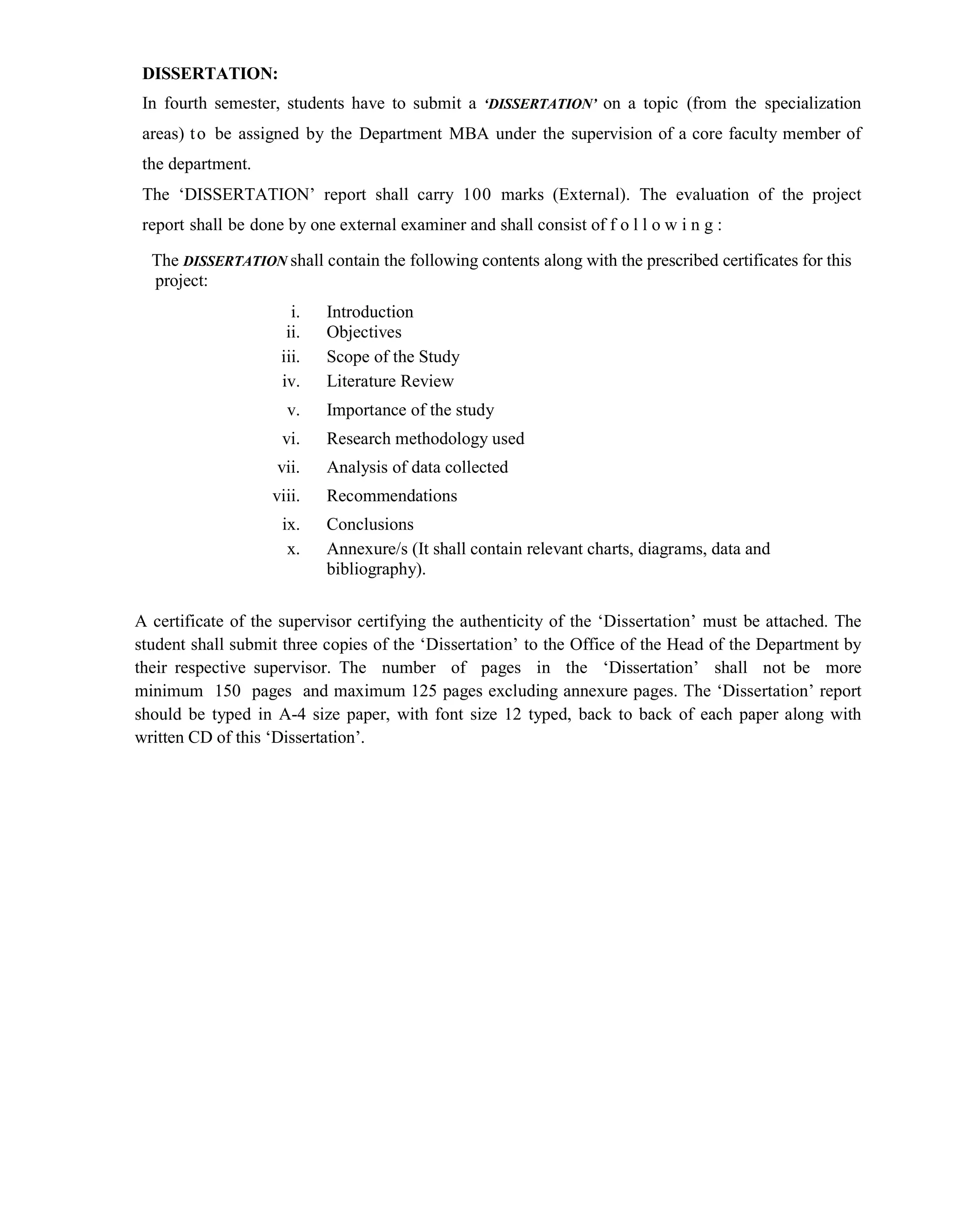 DISSERTATION:
In fourth semester, students have to submit a ‘DISSERTATION’ on a topic (from the specialization
areas) to be assigned by the Department MBA under the supervision of a core faculty member of
the department.
The ‘DISSERTATION’ report shall carry 100 marks (External). The evaluation of the project
report shall be done by one external examiner and shall consist of f o l l o w i n g :
The DISSERTATION shall contain the following contents along with the prescribed certificates for this
project:
i. Introduction
ii. Objectives
iii. Scope of the Study
iv. Literature Review
v. Importance of the study
vi. Research methodology used
vii. Analysis of data collected
viii. Recommendations
ix. Conclusions
x. Annexure/s (It shall contain relevant charts, diagrams, data and
bibliography).
A certificate of the supervisor certifying the authenticity of the ‘Dissertation’ must be attached. The
student shall submit three copies of the ‘Dissertation’ to the Office of the Head of the Department by
their respective supervisor. The number of pages in the ‘Dissertation’ shall not be more
minimum 150 pages and maximum 125 pages excluding annexure pages. The ‘Dissertation’ report
should be typed in A-4 size paper, with font size 12 typed, back to back of each paper along with
written CD of this ‘Dissertation’.
 