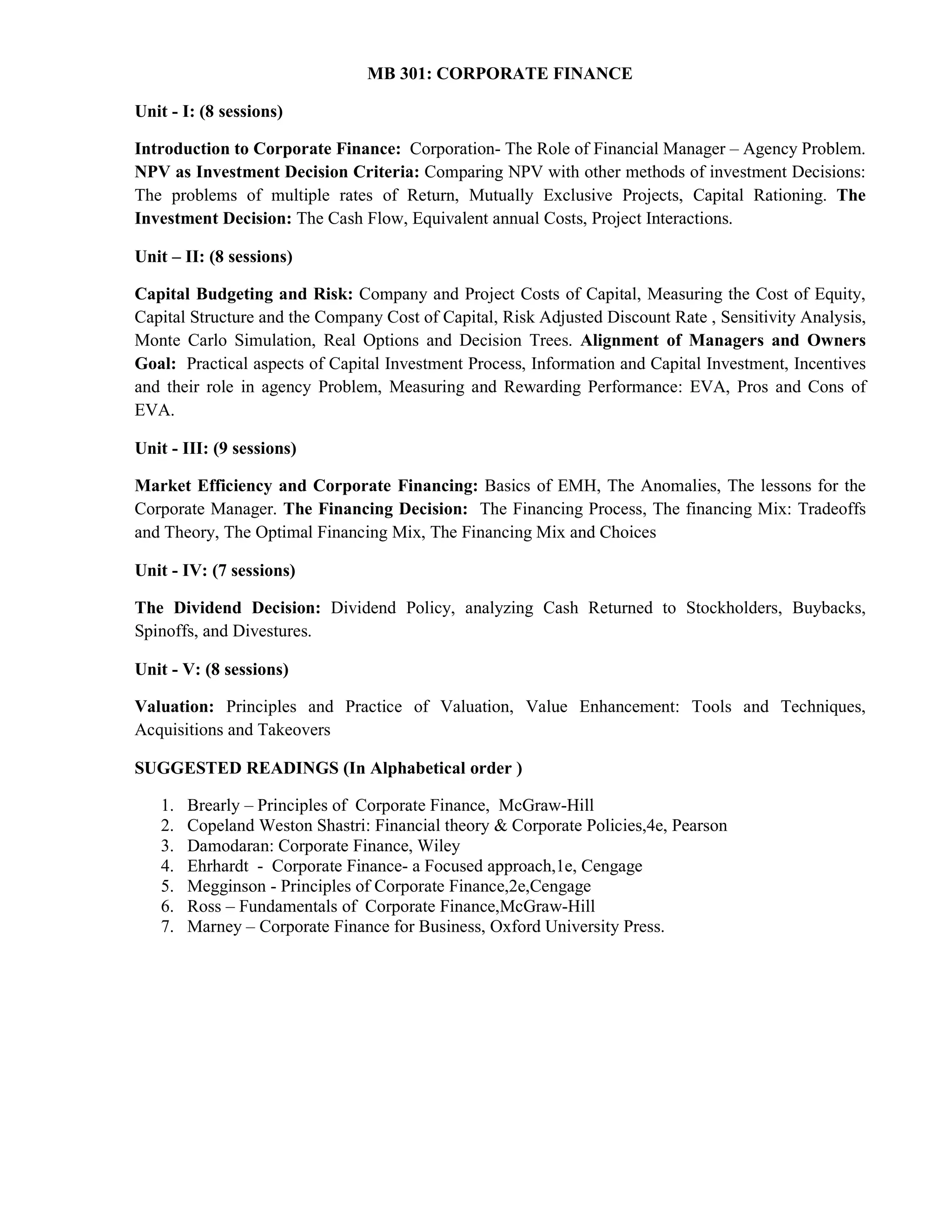MB 301: CORPORATE FINANCE
Unit - I: (8 sessions)
Introduction to Corporate Finance: Corporation- The Role of Financial Manager – Agency Problem.
NPV as Investment Decision Criteria: Comparing NPV with other methods of investment Decisions:
The problems of multiple rates of Return, Mutually Exclusive Projects, Capital Rationing. The
Investment Decision: The Cash Flow, Equivalent annual Costs, Project Interactions.
Unit – II: (8 sessions)
Capital Budgeting and Risk: Company and Project Costs of Capital, Measuring the Cost of Equity,
Capital Structure and the Company Cost of Capital, Risk Adjusted Discount Rate , Sensitivity Analysis,
Monte Carlo Simulation, Real Options and Decision Trees. Alignment of Managers and Owners
Goal: Practical aspects of Capital Investment Process, Information and Capital Investment, Incentives
and their role in agency Problem, Measuring and Rewarding Performance: EVA, Pros and Cons of
EVA.
Unit - III: (9 sessions)
Market Efficiency and Corporate Financing: Basics of EMH, The Anomalies, The lessons for the
Corporate Manager. The Financing Decision: The Financing Process, The financing Mix: Tradeoffs
and Theory, The Optimal Financing Mix, The Financing Mix and Choices
Unit - IV: (7 sessions)
The Dividend Decision: Dividend Policy, analyzing Cash Returned to Stockholders, Buybacks,
Spinoffs, and Divestures.
Unit - V: (8 sessions)
Valuation: Principles and Practice of Valuation, Value Enhancement: Tools and Techniques,
Acquisitions and Takeovers
SUGGESTED READINGS (In Alphabetical order )
1. Brearly – Principles of Corporate Finance, McGraw-Hill
2. Copeland Weston Shastri: Financial theory & Corporate Policies,4e, Pearson
3. Damodaran: Corporate Finance, Wiley
4. Ehrhardt - Corporate Finance- a Focused approach,1e, Cengage
5. Megginson - Principles of Corporate Finance,2e,Cengage
6. Ross – Fundamentals of Corporate Finance,McGraw-Hill
7. Marney – Corporate Finance for Business, Oxford University Press.
 