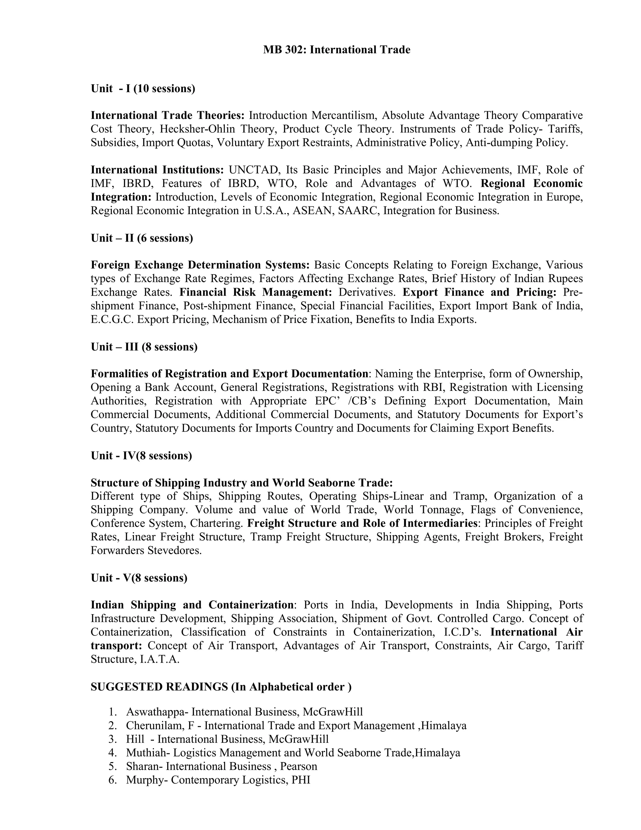 MB 302: International Trade
Unit - I (10 sessions)
International Trade Theories: Introduction Mercantilism, Absolute Advantage Theory Comparative
Cost Theory, Hecksher-Ohlin Theory, Product Cycle Theory. Instruments of Trade Policy- Tariffs,
Subsidies, Import Quotas, Voluntary Export Restraints, Administrative Policy, Anti-dumping Policy.
International Institutions: UNCTAD, Its Basic Principles and Major Achievements, IMF, Role of
IMF, IBRD, Features of IBRD, WTO, Role and Advantages of WTO. Regional Economic
Integration: Introduction, Levels of Economic Integration, Regional Economic Integration in Europe,
Regional Economic Integration in U.S.A., ASEAN, SAARC, Integration for Business.
Unit – II (6 sessions)
Foreign Exchange Determination Systems: Basic Concepts Relating to Foreign Exchange, Various
types of Exchange Rate Regimes, Factors Affecting Exchange Rates, Brief History of Indian Rupees
Exchange Rates. Financial Risk Management: Derivatives. Export Finance and Pricing: Pre-
shipment Finance, Post-shipment Finance, Special Financial Facilities, Export Import Bank of India,
E.C.G.C. Export Pricing, Mechanism of Price Fixation, Benefits to India Exports.
Unit – III (8 sessions)
Formalities of Registration and Export Documentation: Naming the Enterprise, form of Ownership,
Opening a Bank Account, General Registrations, Registrations with RBI, Registration with Licensing
Authorities, Registration with Appropriate EPC’ /CB’s Defining Export Documentation, Main
Commercial Documents, Additional Commercial Documents, and Statutory Documents for Export’s
Country, Statutory Documents for Imports Country and Documents for Claiming Export Benefits.
Unit - IV(8 sessions)
Structure of Shipping Industry and World Seaborne Trade:
Different type of Ships, Shipping Routes, Operating Ships-Linear and Tramp, Organization of a
Shipping Company. Volume and value of World Trade, World Tonnage, Flags of Convenience,
Conference System, Chartering. Freight Structure and Role of Intermediaries: Principles of Freight
Rates, Linear Freight Structure, Tramp Freight Structure, Shipping Agents, Freight Brokers, Freight
Forwarders Stevedores.
Unit - V(8 sessions)
Indian Shipping and Containerization: Ports in India, Developments in India Shipping, Ports
Infrastructure Development, Shipping Association, Shipment of Govt. Controlled Cargo. Concept of
Containerization, Classification of Constraints in Containerization, I.C.D’s. International Air
transport: Concept of Air Transport, Advantages of Air Transport, Constraints, Air Cargo, Tariff
Structure, I.A.T.A.
SUGGESTED READINGS (In Alphabetical order )
1. Aswathappa- International Business, McGrawHill
2. Cherunilam, F - International Trade and Export Management ,Himalaya
3. Hill - International Business, McGrawHill
4. Muthiah- Logistics Management and World Seaborne Trade,Himalaya
5. Sharan- International Business , Pearson
6. Murphy- Contemporary Logistics, PHI
 