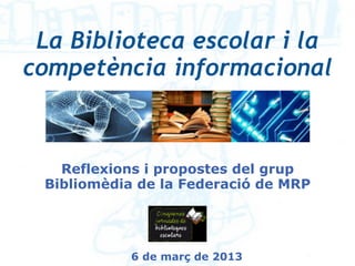 La Biblioteca escolar i la
competència informacional



   Reflexions i propostes del grup
 Bibliomèdia de la Federació de MRP




            6 de març de 2013
 
