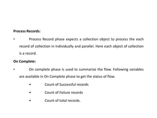 Process Records:
• Process Record phase expects a collection object to process the each
record of collection in individually and parallel. Here each object of collection
is a record.
On Complete:
• On complete phase is used to summarize the flow. Following variables
are available in On Complete phase to get the status of flow.
• Count of Successful records
• Count of Failure records
• Count of total records.
 