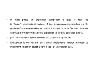 • In Input phase, an expression component is used to read file
(src/main/resources/input.csv) data. This expression component refers to a file
(src/main/resources/ReadFile.txt) which has code to read file data. Another
expression component has below expression to create a collection object.
• payload = new com.techm.common.util.LineIterator(payload);
• LineIterator is our custom class which implements Iterator Interface to
implement collection object. Below is code of LineIterator class.
 
