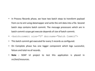 • In Process Records phase, we have two batch steps to transform payload
from csv to xml using datamapper and write the xml data into a file. Second
batch step contains batch commit. The message processors which are in
batch commit scope get execute depends of size of batch commit.
• <batch:commit size="5" doc:name="Batch Commit">
• This batch commit get executed for every 5 records as configured.
• On Complete phase has one logger component which logs successful,
failure and total no of records.
• Note : SOAP UI project to test this application is placed in
src/test/resources.
 