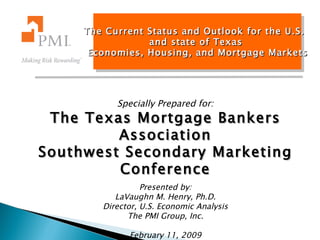 The Current Status and Outlook for the U.S.  and state of Texas Economies, Housing, and Mortgage Markets Specially Prepared for: The Texas Mortgage Bankers Association Southwest Secondary Marketing Conference Presented by: LaVaughn M. Henry, Ph.D. Director, U.S. Economic Analysis The PMI Group, Inc. February 11, 2009 