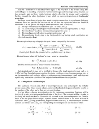 Actuarial analysis in social security
    ILO-DIST method will be described below regard to the projection of the insured salary. This
method begins by modeling a variation over time in the age-related average salary structure and
then computes age and time –related average salaries allowing for general salary escalation.
Further, it models the salary distribution by age, which can increase the precision of the financial
projections.
    The basis for the financial projections would comprise assumptions in regard to the following
elements. They are specified as functions of age or time, the age-related elements should be
understood to be sex specific and may be further varied over time, if necessary.
    (a) The age –related salary scale function aged x at time t: ss(x,t)
    (b) The factor average per capita pension amount of the pensioners aged x at time t: b(x,t)
    (c) The rate of salary escalation (increase) in each projection year: γ t
    (d) The rate of pension indexation in each projection year: β t
    (e) The contribution density, that is, the fraction of the year during which contributions are
    effectively payable, dc(x)

  The average salary at age x in projection year t is then computed by the formula

                                        ∑                                        ∑ Ac(y,t)
                                            r −1                                      r −1
                                                   s(y,t − 1) ⋅ Ac(y,t − 1)
          s(x,t) = ss(x,t) ⋅ (1 + г ) ⋅   b
                                                                              ⋅      b
                                                                                                     (1.15)
                                            ∑                                   ∑ Ac(y,t − 1)
                                  t                r −1                           r −1
                                                   b
                                                          ss(y,t) ⋅ Ac(y,t)       b
     where Ac(y,t) denotes the projected active population aged y at time t.

  The total insured salary bill “in force” at time t would be estimated as:

                         S (t ) = ∑ Ac( x, t ) ⋅ s ( x, t ) ⋅ dc( x)                                 (1.16)
                                      x
   The total pension amount at time t would be estimated as:
                         P(t ) = ∑ Re( x, t ) ⋅ b( x − 1, t − 1) ⋅ (1 + β t )                        (1.17)
                                   x
    Such detailed analysis may not be justified in the case of a simple pension formula such as in
(1.17), but if the formula is more complex –involving minimum or maximum percentage rates or
varying rates of accrual , or being subject to minimum or maximum amounts –such analysis could
significantly improve the precision of the projected and would therefore be justified.

   1.2.2 –The present value technique

    This technique considers one cohort of insured persons at a time and computes the probable
present values of the future insured salaries, on the one hand and of the pension benefits payable to
the members of the cohort and to their survivors, on the other.
    In what follows, discrete approximations to the continuous commutation functions will be
developed, in order to permit practical application of the theory. The treatment will be extended to
invalidity and survivors benefits. Reference will be made to the same demographic and financial
bases as for the projection technique. However certain simplifications in the bases will not be
considered. Thus γ t (salary growth rate), β t (pension indexation rate), δ t (interest rate) are assumed
constant and interest rates i and j and corresponding discounting factors are introduced where

                      1+ δ                  ,              1                                       (1.18)
                  i=       −1                          v=
                      1+ γ                                1+ i
                      1+ δ                    ,            1
                   j=       −1                         u=                                          (1.19)
                      1+ β                                1+ j



                                                                                                                  10
 