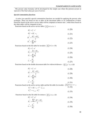 Actuarial analysis in social security
  The present value formulae will be developed for the simple case where the pension accrues at
1percent of the final salary per year of service.

Special commutation functions

   A series (sex-specific) special commutation functions are needed for applying the present value
technique. These are based on one or other of the decrement tables or on combinations of them.
Functions based on the active service table will be computed at interest rate i, while those based on
the other tables will be computed at rate j.
  Functions based on the active service table ( l xa , b ≤ x ≤ r )

                      D x = l xa ⋅ v x
                        a                                                                        (1.20)
                       as   a
                      Dx = Dx ⋅ s x                                                              (1.21)
                     − as            as
                                  D +D             as
                                     x             x +1
                     Dx =
                                    2                                                            (1.22)
                      − as        r −1       −
                     Nx = ∑D                 t
                                              as

                                  t=x                                                            (1.23)
                                                                            i
 Functions based on the life table for invalids ( l , b ≤ x < D )           x

                      Dx = l x ⋅ u x
                        i    i
                                                                                                 (1.24)
                      − i   D i + D x +1
                                     i
                      Dx = x                                                                     (1.25)
                      − i     D −  2
                      N x = ∑ Dti
                                  t =x
                                  − i
                                                                                                 (1.26)
                      −i Nx
                   ax = i
                         Dx                                                 (1.27)
 Functions based on the double decrement table for widows/widowers ( l y , y* ≤ y ≤ D)
                                                                       w



                      Dy = l y ⋅ u y
                       w     w
                                                                                                 (1.28)
                                         w         w
                      − w         D +D   y         y +1
                      Dy =
                                             2                                                   (1.29)
                       − w         D         −
                      N y = ∑ Dy
                               w

                                  t= y                                                           (1.30)
                                  − w
                      −w Ny
                      ay =  w                                                      (1.31)
                         Dy                                                      i
 Functions based on the active service table and the life table for invalids ( l x , b ≤ x < r )
                                                               −i
                       C   ai            a
                                 = D ⋅ ix ⋅ v          0,5
                                                             ⋅ a x + 0, 5                        (1.32)
                           x             x
                           ais
                      C    x     = s x + 0,5 ⋅ C xai
                                                                                                 (1.33)
  Functions based on the life table for retirees ( l xp , r ≤ x < D )
                   D xp = l xp ⋅ u x                                                             (1.34)
                                  ∑
                                         D         p           p
                       − p
                                         t =r
                                                 Dt + D       t +1
                      Nx =                                                                       (1.35)
                                  − p
                                                   2
                      − p         Nx
                      ax =                                                                       (1.36)
                                  D xp

                                                                                                                  11
 