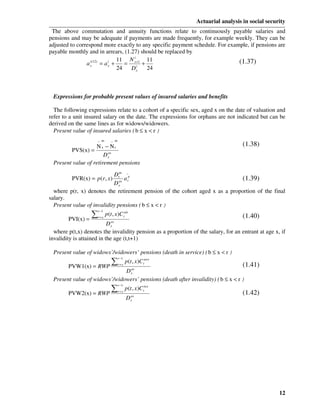 Actuarial analysis in social security
 The above commutation and annuity functions relate to continuously payable salaries and
pensions and may be adequate if payments are made frequently, for example weekly. They can be
adjusted to correspond more exactly to any specific payment schedule. For example, if pensions are
payable monthly and in arrears, (1.27) should be replaced by
                                     i
                                11 N x +1 11                                  (1.37)
                a x(12) = a x +
                  i         i
                                   = i +
                                24  Dx    24



 Expressions for probable present values of insured salaries and benefits

  The following expressions relate to a cohort of a specific sex, aged x on the date of valuation and
refer to a unit insured salary on the date. The expressions for orphans are not indicated but can be
derived on the same lines as for widows/widowers.
  Present value of insured salaries ( b ≤ x < r )
                     − as      − as
                   Nx − Nr                                                           (1.38)
        PVS(x) =
                       D xas
 Present value of retirement pensions

                            Dras _p
          PVR(x) = p (r , x)      ar                                          (1.39)
                            D xas
  where p(r, x) denotes the retirement pension of the cohort aged x as a proportion of the final
salary.
  Present value of invalidity pensions ( b ≤ x < r )
                 ∑
                     r −1
                     r=x
                            p (t , x)C tais                                          (1.40)
        PVI(x) =
                           D xas
  where p(t,x) denotes the invalidity pension as a proportion of the salary, for an entrant at age x, if
invalidity is attained in the age (t,t+1)

 Present value of widows’/widowers’ pensions (death in service) ( b ≤ x < r )
                      ∑
                                      r −1
                                             p (t , x)C taws
        PVW1(x) = RWP           as
                                      r=x                                            (1.41)
                              Dx
 Present value of widows’/widowers’ pensions (death after invalidity) ( b ≤ x < r )
                      ∑
                                      r −1
                                             p (t , x )C tiws
        PVW2(x) = RWP                 r =x
                                                                                     (1.42)
                                             D xas




                                                                                                     12
 